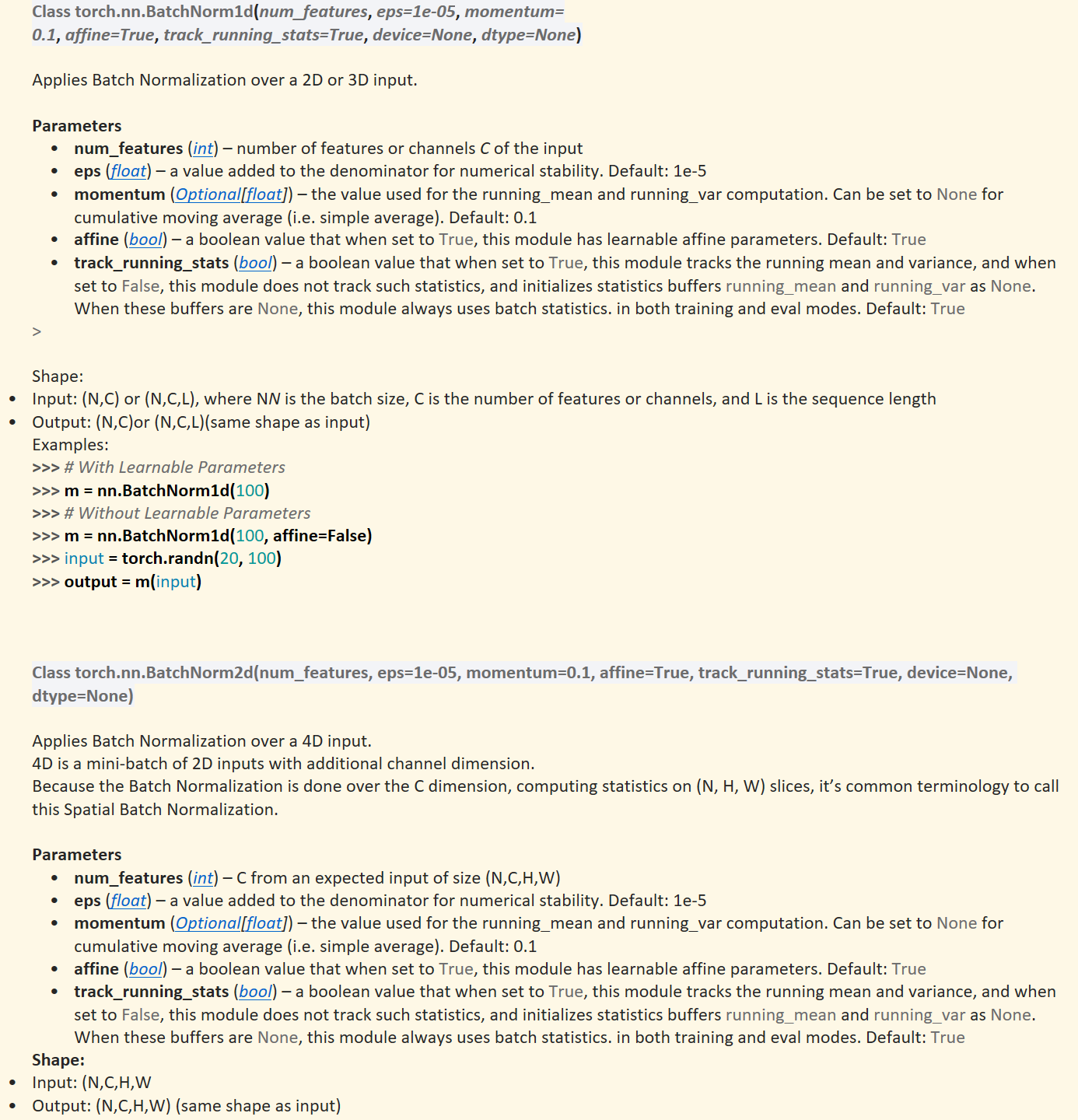 Class torch.nn.BatchNorm1d(num_features,&nbsp;eps=1e-05,&nbsp;momentum=0.1,&nbsp;affine=True,&nbsp;track_running_stats=True,&nbsp;device=None,&nbsp;dtype=None)

Applies Batch Normalization over a 2D or 3D input.

Parameters
num_features&nbsp;(﷟HYPERLINK "https://docs.python.org/3/library/functions.html#int"int) – number of features or channels&nbsp;C&nbsp;of the input
eps&nbsp;(﷟HYPERLINK "https://docs.python.org/3/library/functions.html#float"float) – a value added to the denominator for numerical stability. Default: 1e-5
momentum&nbsp;(﷟HYPERLINK "https://docs.python.org/3/library/typing.html#typing.Optional"Optional[﷟HYPERLINK "https://docs.python.org/3/library/functions.html#float"float]) – the value used for the running_mean and running_var computation. Can be set to&nbsp;None&nbsp;for cumulative moving average (i.e. simple average). Default: 0.1
affine&nbsp;(﷟HYPERLINK "https://docs.python.org/3/library/functions.html#bool"bool) – a boolean value that when set to&nbsp;True, this module has learnable affine parameters. Default:&nbsp;True
track_running_stats&nbsp;(﷟HYPERLINK "https://docs.python.org/3/library/functions.html#bool"bool) – a boolean value that when set to&nbsp;True, this module tracks the running mean and variance, and when set to&nbsp;False, this module does not track such statistics, and initializes statistics buffers&nbsp;running_mean&nbsp;and&nbsp;running_var&nbsp;as&nbsp;None. When these buffers are&nbsp;None, this module always uses batch statistics. in both training and eval modes. Default:&nbsp;True
> 

Shape:
Input:&nbsp;(N,C)&nbsp;or&nbsp;(N,C,L), where&nbsp;NN&nbsp;is the batch size,&nbsp;C&nbsp;is the number of features or channels, and&nbsp;L is the sequence length
Output:&nbsp;(N,C)or&nbsp;(N,C,L)(same shape as input)
Examples:
>>> # With Learnable Parameters>>> m = nn.BatchNorm1d(100)>>> # Without Learnable Parameters>>> m = nn.BatchNorm1d(100, affine=False)>>> input = torch.randn(20, 100)>>> output = m(input)



Class torch.nn.BatchNorm2d(num_features, eps=1e-05, momentum=0.1, affine=True, track_running_stats=True, device=None, dtype=None)

Applies Batch Normalization over a 4D input.
4D is a mini-batch of 2D inputs with additional channel dimension. 
Because the Batch Normalization is done over the&nbsp;C&nbsp;dimension, computing statistics on&nbsp;(N, H, W)&nbsp;slices, it’s common terminology to call this Spatial Batch Normalization.

Parameters
num_features&nbsp;(﷟HYPERLINK "https://docs.python.org/3/library/functions.html#int"int) –&nbsp;C&nbsp;from an expected input of size&nbsp;(N,C,H,W)
eps&nbsp;(﷟HYPERLINK "https://docs.python.org/3/library/functions.html#float"float) – a value added to the denominator for numerical stability. Default: 1e-5
momentum&nbsp;(﷟HYPERLINK "https://docs.python.org/3/library/typing.html#typing.Optional"Optional[﷟HYPERLINK "https://docs.python.org/3/library/functions.html#float"float]) – the value used for the running_mean and running_var computation. Can be set to&nbsp;None&nbsp;for cumulative moving average (i.e. simple average). Default: 0.1
affine&nbsp;(﷟HYPERLINK "https://docs.python.org/3/library/functions.html#bool"bool) – a boolean value that when set to&nbsp;True, this module has learnable affine parameters. Default:&nbsp;True
track_running_stats&nbsp;(﷟HYPERLINK "https://docs.python.org/3/library/functions.html#bool"bool) – a boolean value that when set to&nbsp;True, this module tracks the running mean and variance, and when set to&nbsp;False, this module does not track such statistics, and initializes statistics buffers&nbsp;running_mean&nbsp;and&nbsp;running_var&nbsp;as&nbsp;None. When these buffers are&nbsp;None, this module always uses batch statistics. in both training and eval modes. Default:&nbsp;True
Shape:
Input:&nbsp;(N,C,H,W
Output:&nbsp;(N,C,H,W)&nbsp;(same shape as input)

