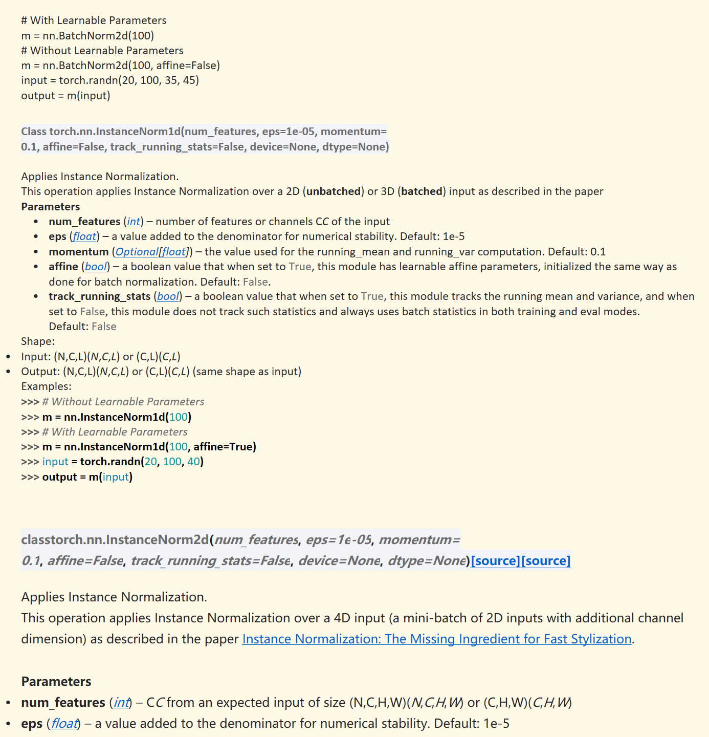 
# With Learnable Parameters
m = nn.BatchNorm2d(100)
# Without Learnable Parameters
m = nn.BatchNorm2d(100, affine=False)
input = torch.randn(20, 100, 35, 45)
output = m(input)

Class torch.nn.InstanceNorm1d(num_features,&nbsp;eps=1e-05,&nbsp;momentum=0.1,&nbsp;affine=False,&nbsp;track_running_stats=False,&nbsp;device=None,&nbsp;dtype=None)

Applies Instance Normalization.
This operation applies Instance Normalization over a 2D (unbatched) or 3D (batched) input as described in the paper&nbsp;
Parameters
num_features&nbsp;(﷟HYPERLINK "https://docs.python.org/3/library/functions.html#int"int) – number of features or channels&nbsp;CC&nbsp;of the input
eps&nbsp;(﷟HYPERLINK "https://docs.python.org/3/library/functions.html#float"float) – a value added to the denominator for numerical stability. Default: 1e-5
momentum&nbsp;(﷟HYPERLINK "https://docs.python.org/3/library/typing.html#typing.Optional"Optional[﷟HYPERLINK "https://docs.python.org/3/library/functions.html#float"float]) – the value used for the running_mean and running_var computation. Default: 0.1
affine&nbsp;(﷟HYPERLINK "https://docs.python.org/3/library/functions.html#bool"bool) – a boolean value that when set to&nbsp;True, this module has learnable affine parameters, initialized the same way as done for batch normalization. Default:&nbsp;False.
track_running_stats&nbsp;(﷟HYPERLINK "https://docs.python.org/3/library/functions.html#bool"bool) – a boolean value that when set to&nbsp;True, this module tracks the running mean and variance, and when set to&nbsp;False, this module does not track such statistics and always uses batch statistics in both training and eval modes. Default:&nbsp;False
Shape:
Input:&nbsp;(N,C,L)(N,C,L)&nbsp;or&nbsp;(C,L)(C,L)
Output:&nbsp;(N,C,L)(N,C,L)&nbsp;or&nbsp;(C,L)(C,L)&nbsp;(same shape as input)
Examples:
>>> # Without Learnable Parameters>>> m = nn.InstanceNorm1d(100)>>> # With Learnable Parameters>>> m = nn.InstanceNorm1d(100, affine=True)>>> input = torch.randn(20, 100, 40)>>> output = m(input)



classtorch.nn.InstanceNorm2d(num_features,&nbsp;eps=1e-05,&nbsp;momentum=0.1,&nbsp;affine=False,&nbsp;track_running_stats=False,&nbsp;device=None,&nbsp;dtype=None)﷟HYPERLINK "https://pytorch.org/docs/stable/_modules/torch/nn/modules/instancenorm.html#InstanceNorm2d"[source]﷟HYPERLINK "https://github.com/pytorch/pytorch/blob/v2.6.0/torch/nn/modules/instancenorm.py#L241"[source]

Applies Instance Normalization.
This operation applies Instance Normalization over a 4D input (a mini-batch of 2D inputs with additional channel dimension) as described in the paper&nbsp;﷟HYPERLINK "https://arxiv.org/abs/1607.08022"Instance Normalization: The Missing Ingredient for Fast Stylization.

Parameters
num_features&nbsp;(﷟HYPERLINK "https://docs.python.org/3/library/functions.html#int"int) –&nbsp;CC&nbsp;from an expected input of size&nbsp;(N,C,H,W)(N,C,H,W)&nbsp;or&nbsp;(C,H,W)(C,H,W)
eps&nbsp;(﷟HYPERLINK "https://docs.python.org/3/library/functions.html#float"float) – a value added to the denominator for numerical stability. Default: 1e-5
momentum&nbsp;(﷟HYPERLINK "https://docs.python.org/3/library/typing.html#typing.Optional"Optional[﷟HYPERLINK "https://docs.python.org/3/library/functions.html#float"float]) – the value used for the running_mean and running_var computation. Default: 0.1

