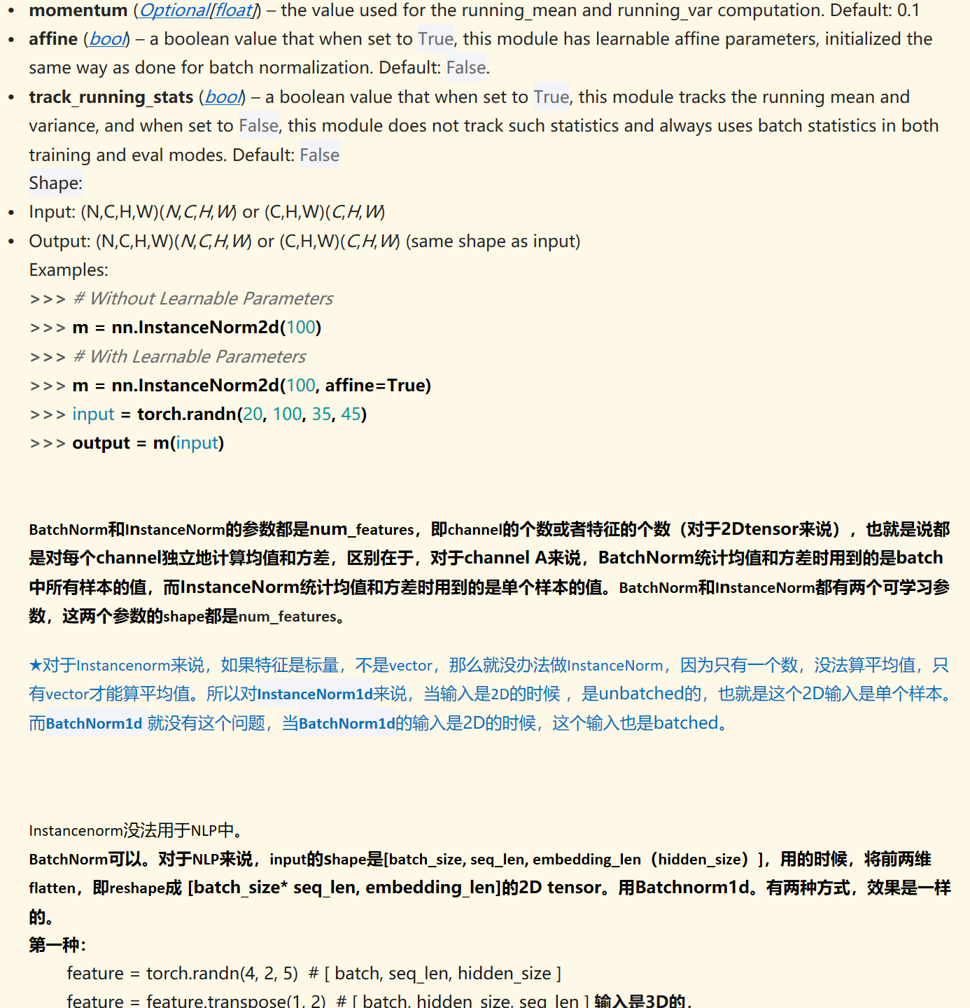 momentum&nbsp;(﷟HYPERLINK "https://docs.python.org/3/library/typing.html#typing.Optional"Optional[﷟HYPERLINK "https://docs.python.org/3/library/functions.html#float"float]) – the value used for the running_mean and running_var computation. Default: 0.1
affine&nbsp;(﷟HYPERLINK "https://docs.python.org/3/library/functions.html#bool"bool) – a boolean value that when set to&nbsp;True, this module has learnable affine parameters, initialized the same way as done for batch normalization. Default:&nbsp;False.
track_running_stats&nbsp;(﷟HYPERLINK "https://docs.python.org/3/library/functions.html#bool"bool) – a boolean value that when set to&nbsp;True, this module tracks the running mean and variance, and when set to&nbsp;False, this module does not track such statistics and always uses batch statistics in both training and eval modes. Default:&nbsp;False
Shape:
Input:&nbsp;(N,C,H,W)(N,C,H,W)&nbsp;or&nbsp;(C,H,W)(C,H,W)
Output:&nbsp;(N,C,H,W)(N,C,H,W)&nbsp;or&nbsp;(C,H,W)(C,H,W)&nbsp;(same shape as input)
Examples:
>>> # Without Learnable Parameters>>> m = nn.InstanceNorm2d(100)>>> # With Learnable Parameters>>> m = nn.InstanceNorm2d(100, affine=True)>>> input = torch.randn(20, 100, 35, 45)>>> output = m(input)


BatchNorm和InstanceNorm的参数都是num_features，即channel的个数或者特征的个数（对于2Dtensor来说），也就是说都是对每个channel独立地计算均值和方差，区别在于，对于channel A来说，BatchNorm统计均值和方差时用到的是batch中所有样本的值，而InstanceNorm统计均值和方差时用到的是单个样本的值。BatchNorm和InstanceNorm都有两个可学习参数，这两个参数的shape都是num_features。

★对于Instancenorm来说，如果特征是标量，不是vector，那么就没办法做InstanceNorm，因为只有一个数，没法算平均值，只有vector才能算平均值。所以对InstanceNorm1d来说，当输入是2D的时候 ，是unbatched的，也就是这个2D输入是单个样本。而BatchNorm1d 就没有这个问题，当BatchNorm1d的输入是2D的时候，这个输入也是batched。



Instancenorm没法用于NLP中。
BatchNorm可以。对于NLP来说，input的shape是[batch_size, seq_len, embedding_len（hidden_size）]，用的时候，将前两维flatten，即reshape成 [batch_size* seq_len, embedding_len]的2D tensor。用Batchnorm1d。有两种方式，效果是一样的。
第一种：
feature = torch.randn(4, 2, 5)  # [ batch, seq_len, hidden_size ]feature = feature.transpose(1, 2)  # [ batch, hidden_size, seq_len ] 输入是3D的，
