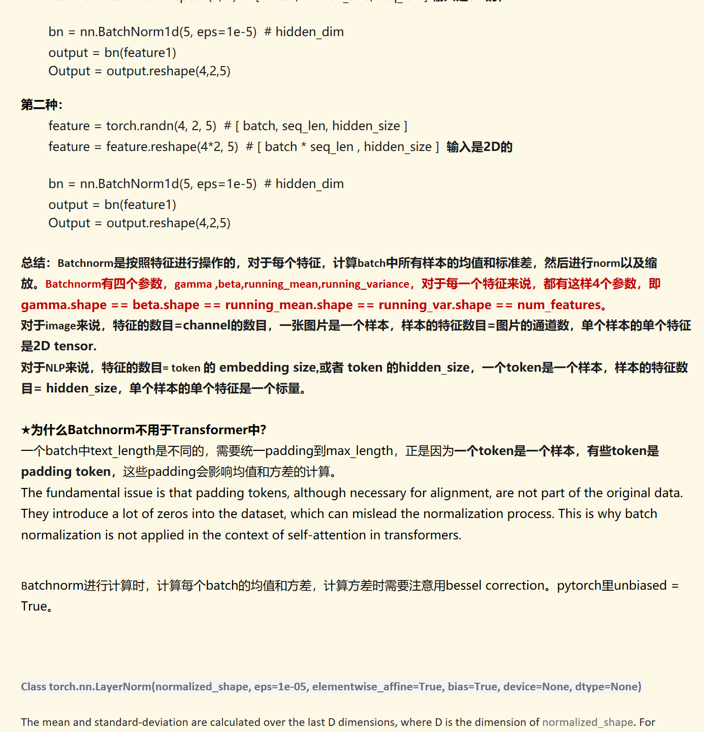 feature = torch.randn(4, 2, 5)  # [ batch, seq_len, hidden_size ]feature = feature.transpose(1, 2)  # [ batch, hidden_size, seq_len ] 输入是3D的，

bn = nn.BatchNorm1d(5, eps=1e-5)  # hidden_dimoutput = bn(feature1)
Output = output.reshape(4,2,5)

第二种：
feature = torch.randn(4, 2, 5)  # [ batch, seq_len, hidden_size ]feature = feature.reshape(4*2, 5)  # [ batch * seq_len , hidden_size ]  输入是2D的

bn = nn.BatchNorm1d(5, eps=1e-5)  # hidden_dimoutput = bn(feature1)
Output = output.reshape(4,2,5)

总结：Batchnorm是按照特征进行操作的，对于每个特征，计算batch中所有样本的均值和标准差，然后进行norm以及缩放。Batchnorm有四个参数，gamma ,beta,running_mean,running_variance，对于每一个特征来说，都有这样4个参数，即gamma.shape == beta.shape == running_mean.shape == running_var.shape == num_features。
对于image来说，特征的数目=channel的数目，一张图片是一个样本，样本的特征数目=图片的通道数，单个样本的单个特征是2D tensor.
对于NLP来说，特征的数目= token 的 embedding size,或者 token 的hidden_size，一个token是一个样本，样本的特征数目= hidden_size，单个样本的单个特征是一个标量。

★为什么Batchnorm不用于Transformer中？
一个batch中text_length是不同的，需要统一padding到max_length，正是因为一个token是一个样本，有些token是padding token，这些padding会影响均值和方差的计算。
The fundamental issue is that padding tokens, although necessary for alignment, are not part of the original data. They introduce a lot of zeros into the dataset, which can mislead the normalization process. This is why batch normalization is not applied in the context of self-attention in transformers.


Batchnorm进行计算时，计算每个batch的均值和方差，计算方差时需要注意用bessel correction。pytorch里unbiased = True。

Class torch.nn.LayerNorm(normalized_shape,&nbsp;eps=1e-05,&nbsp;elementwise_affine=True,&nbsp;bias=True,&nbsp;device=None,&nbsp;dtype=None)

The mean and standard-deviation are calculated over the last&nbsp;D&nbsp;dimensions, where&nbsp;D&nbsp;is the dimension of&nbsp;normalized_shape. For example, if&nbsp;normalized_shape&nbsp;is&nbsp;(3,&nbsp;5)&nbsp;(a 2-dimensional shape), the mean and standard-deviation are computed over the last 2 dimensions of the input (i.e.&nbsp;input.mean((-2,&nbsp;-1))).&nbsp;γγ&nbsp;and&nbsp;ββ&nbsp;are learnable affine transform parameters of&nbsp;normalized_shape&nbsp;if&nbsp;elementwise_affine&nbsp;is&nbsp;True. The variance is calculated via the biased estimator, equivalent to&nbsp;torch.var(input, unbiased=False).
