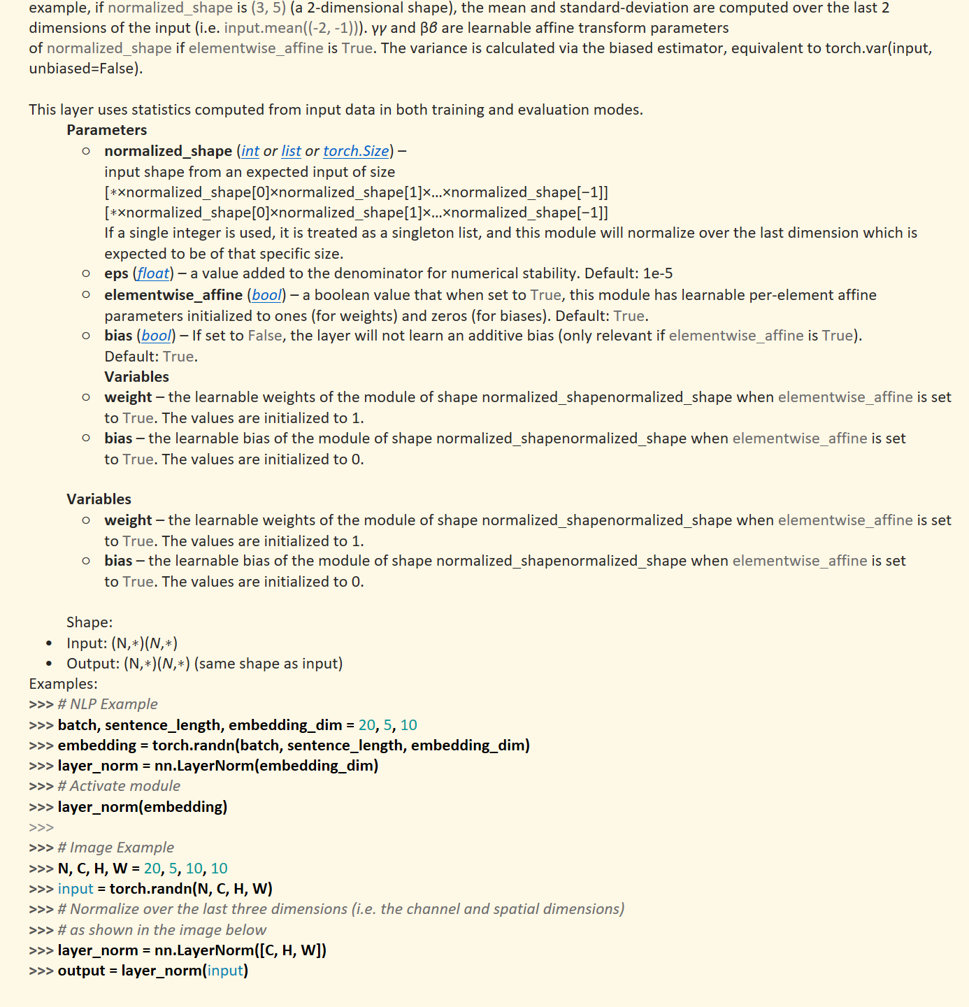 The mean and standard-deviation are calculated over the last&nbsp;D&nbsp;dimensions, where&nbsp;D&nbsp;is the dimension of&nbsp;normalized_shape. For example, if&nbsp;normalized_shape&nbsp;is&nbsp;(3,&nbsp;5)&nbsp;(a 2-dimensional shape), the mean and standard-deviation are computed over the last 2 dimensions of the input (i.e.&nbsp;input.mean((-2,&nbsp;-1))).&nbsp;γγ&nbsp;and&nbsp;ββ&nbsp;are learnable affine transform parameters of&nbsp;normalized_shape&nbsp;if&nbsp;elementwise_affine&nbsp;is&nbsp;True. The variance is calculated via the biased estimator, equivalent to&nbsp;torch.var(input, unbiased=False).

This layer uses statistics computed from input data in both training and evaluation modes.
Parameters
normalized_shape&nbsp;(﷟HYPERLINK "https://docs.python.org/3/library/functions.html#int"int&nbsp;or&nbsp;﷟HYPERLINK "https://docs.python.org/3/library/stdtypes.html#list"list&nbsp;or&nbsp;﷟HYPERLINK "https://pytorch.org/docs/stable/size.html#torch.Size"torch.Size) –input shape from an expected input of size[∗×normalized_shape[0]×normalized_shape[1]×…×normalized_shape[−1]][∗×normalized_shape[0]×normalized_shape[1]×…×normalized_shape[−1]]If a single integer is used, it is treated as a singleton list, and this module will normalize over the last dimension which is expected to be of that specific size.
eps&nbsp;(﷟HYPERLINK "https://docs.python.org/3/library/functions.html#float"float) – a value added to the denominator for numerical stability. Default: 1e-5
elementwise_affine&nbsp;(﷟HYPERLINK "https://docs.python.org/3/library/functions.html#bool"bool) – a boolean value that when set to&nbsp;True, this module has learnable per-element affine parameters initialized to ones (for weights) and zeros (for biases). Default:&nbsp;True.
bias&nbsp;(﷟HYPERLINK "https://docs.python.org/3/library/functions.html#bool"bool) – If set to&nbsp;False, the layer will not learn an additive bias (only relevant if&nbsp;elementwise_affine&nbsp;is&nbsp;True). Default:&nbsp;True.
Variables
weight&nbsp;– the learnable weights of the module of shape&nbsp;normalized_shapenormalized_shape&nbsp;when&nbsp;elementwise_affine&nbsp;is set to&nbsp;True. The values are initialized to 1.
bias&nbsp;– the learnable bias of the module of shape&nbsp;normalized_shapenormalized_shape&nbsp;when&nbsp;elementwise_affine&nbsp;is set to&nbsp;True. The values are initialized to 0.

Variables
weight&nbsp;– the learnable weights of the module of shape&nbsp;normalized_shapenormalized_shape&nbsp;when&nbsp;elementwise_affine&nbsp;is set to&nbsp;True. The values are initialized to 1.
bias&nbsp;– the learnable bias of the module of shape&nbsp;normalized_shapenormalized_shape&nbsp;when&nbsp;elementwise_affine&nbsp;is set to&nbsp;True. The values are initialized to 0.

Shape:
Input:&nbsp;(N,∗)(N,∗)
Output:&nbsp;(N,∗)(N,∗)&nbsp;(same shape as input)
Examples:
>>> # NLP Example>>> batch, sentence_length, embedding_dim = 20, 5, 10>>> embedding = torch.randn(batch, sentence_length, embedding_dim)>>> layer_norm = nn.LayerNorm(embedding_dim)>>> # Activate module>>> layer_norm(embedding)>>>>>> # Image Example>>> N, C, H, W = 20, 5, 10, 10>>> input = torch.randn(N, C, H, W)>>> # Normalize over the last three dimensions (i.e. the channel and spatial dimensions)>>> # as shown in the image below>>> layer_norm = nn.LayerNorm([C, H, W])>>> output = layer_norm(input)

LayerNorm中不会像BatchNorm那样跟踪统计全局的均值方差，因此train()和eval()对LayerNorm没有影响。
