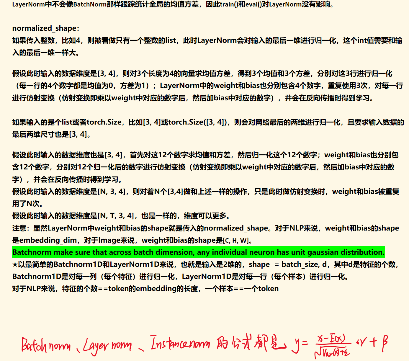 LayerNorm中不会像BatchNorm那样跟踪统计全局的均值方差，因此train()和eval()对LayerNorm没有影响。

normalized_shape：
如果传入整数，比如4，则被看做只有一个整数的list，此时LayerNorm会对输入的最后一维进行归一化，这个int值需要和输入的最后一维一样大。

假设此时输入的数据维度是[3, 4]，则对3个长度为4的向量求均值方差，得到3个均值和3个方差，分别对这3行进行归一化（每一行的4个数字都是均值为0，方差为1）；LayerNorm中的weight和bias也分别包含4个数字，重复使用3次，对每一行进行仿射变换（仿射变换即乘以weight中对应的数字后，然后加bias中对应的数字），并会在反向传播时得到学习。

如果输入的是个list或者torch.Size，比如[3, 4]或torch.Size([3, 4])，则会对网络最后的两维进行归一化，且要求输入数据的最后两维尺寸也是[3, 4]。

假设此时输入的数据维度也是[3, 4]，首先对这12个数字求均值和方差，然后归一化这个12个数字；weight和bias也分别包含12个数字，分别对12个归一化后的数字进行仿射变换（仿射变换即乘以weight中对应的数字后，然后加bias中对应的数字），并会在反向传播时得到学习。
假设此时输入的数据维度是[N, 3, 4]，则对着N个[3,4]做和上述一样的操作，只是此时做仿射变换时，weight和bias被重复用了N次。
假设此时输入的数据维度是[N, T, 3, 4]，也是一样的，维度可以更多。
注意：显然LayerNorm中weight和bias的shape就是传入的normalized_shape。对于NLP来说，weight和bias的shape是embedding_dim，对于Image来说，weight和bias的shape是[C, H, W]。
Batchnorm make sure that across batch dimension, any individual neuron has unit gaussian distribution.
★以最简单的Batchnorm1D和LayerNorm1D来说，也就是输入是2维的，shape  = batch_size, d，其中d是特征的个数，Batchnorm1D是对每一列（每个特征）进行归一化，LayerNorm1D是对每一行（每个样本）进行归一化。
对于NLP来说，特征的个数==token的embedding的长度，一个样本==一个token



墨迹绘图
墨迹绘图
墨迹绘图
墨迹绘图
墨迹绘图
墨迹绘图
墨迹绘图
墨迹绘图
墨迹绘图
墨迹绘图
墨迹绘图
墨迹绘图
墨迹绘图
墨迹绘图
墨迹绘图
墨迹绘图
墨迹绘图
墨迹绘图
墨迹绘图
墨迹绘图
墨迹绘图
墨迹绘图
墨迹绘图
墨迹绘图
墨迹绘图
墨迹绘图
墨迹绘图
墨迹绘图
墨迹绘图
墨迹绘图
墨迹绘图
墨迹绘图
墨迹绘图
墨迹绘图
墨迹绘图
墨迹绘图
墨迹绘图
墨迹绘图
墨迹绘图
墨迹绘图
墨迹绘图
墨迹绘图
墨迹绘图
墨迹绘图
墨迹绘图
墨迹绘图
墨迹绘图
墨迹绘图
墨迹绘图
墨迹绘图
墨迹绘图
墨迹绘图
墨迹绘图
墨迹绘图
墨迹绘图
墨迹绘图
墨迹绘图
墨迹绘图
墨迹绘图
墨迹绘图
墨迹绘图
墨迹绘图
墨迹绘图
墨迹绘图
墨迹绘图
墨迹绘图
墨迹绘图
墨迹绘图
墨迹绘图
墨迹绘图
墨迹绘图
墨迹绘图
墨迹绘图
墨迹绘图
墨迹绘图
墨迹绘图
墨迹绘图
墨迹绘图
墨迹绘图
墨迹绘图
墨迹绘图
墨迹绘图
墨迹绘图
墨迹绘图
墨迹绘图
墨迹绘图
墨迹绘图
墨迹绘图
墨迹绘图
墨迹绘图
墨迹绘图
墨迹绘图
墨迹绘图
墨迹绘图
墨迹绘图
