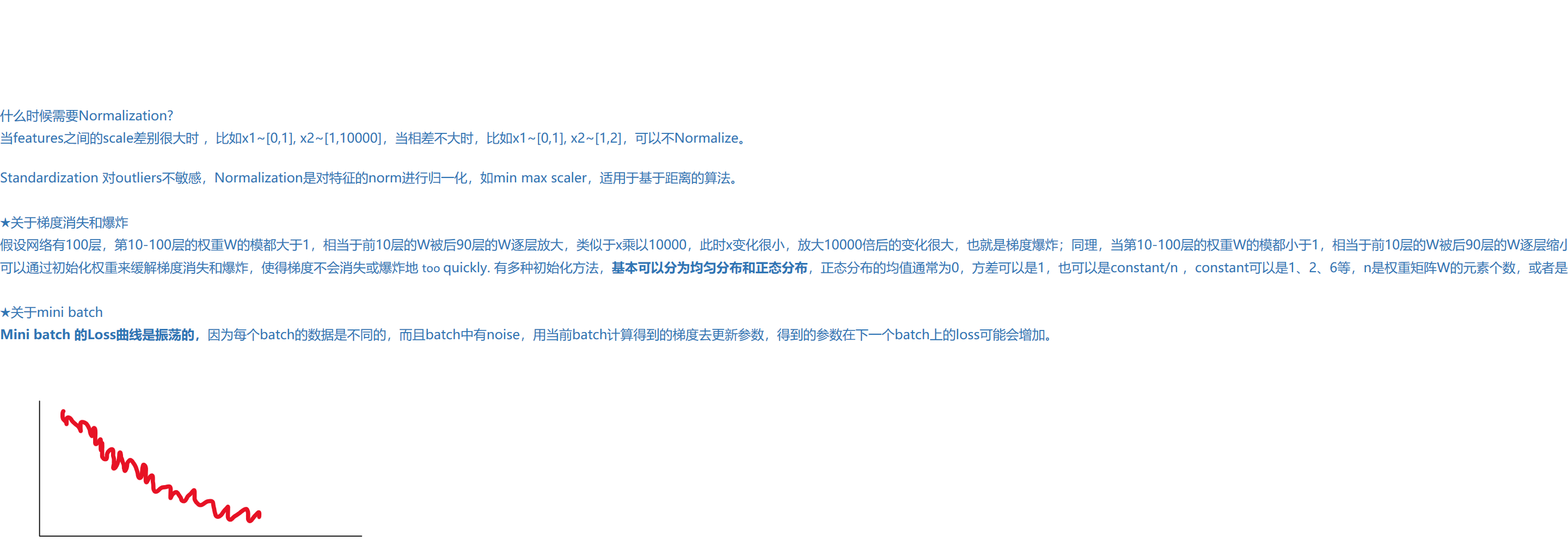 

什么时候需要Normalization?
当features之间的scale差别很大时 ，比如x1~[0,1], x2~[1,10000]，当相差不大时，比如x1~[0,1], x2~[1,2]，可以不Normalize。

Standardization 对outliers不敏感，Normalization是对特征的norm进行归一化，如min max scaler，适用于基于距离的算法。 

★关于梯度消失和爆炸
假设网络有100层，第10-100层的权重W的模都大于1，相当于前10层的W被后90层的W逐层放大，类似于x乘以10000，此时x变化很小，放大10000倍后的变化很大，也就是梯度爆炸；同理，当第10-100层的权重W的模都小于1，相当于前10层的W被后90层的W逐层缩小，类似于x乘以1e-10，此时x的变化对y几乎 没有影响，也就是梯度消失。
可以通过初始化权重来缓解梯度消失和爆炸，使得梯度不会消失或爆炸地 too quickly. 有多种初始化方法，基本可以分为均匀分布和正态分布，正态分布的均值通常为0，方差可以是1，也可以是constant/n ，constant可以是1、2、6等，n是权重矩阵W的元素个数，或者是这一层的神经元个数。

★关于mini batch
Mini batch 的Loss曲线是振荡的，因为每个batch的数据是不同的，而且batch中有noise，用当前batch计算得到的梯度去更新参数，得到的参数在下一个batch上的loss可能会增加。

墨迹绘图
墨迹绘图
