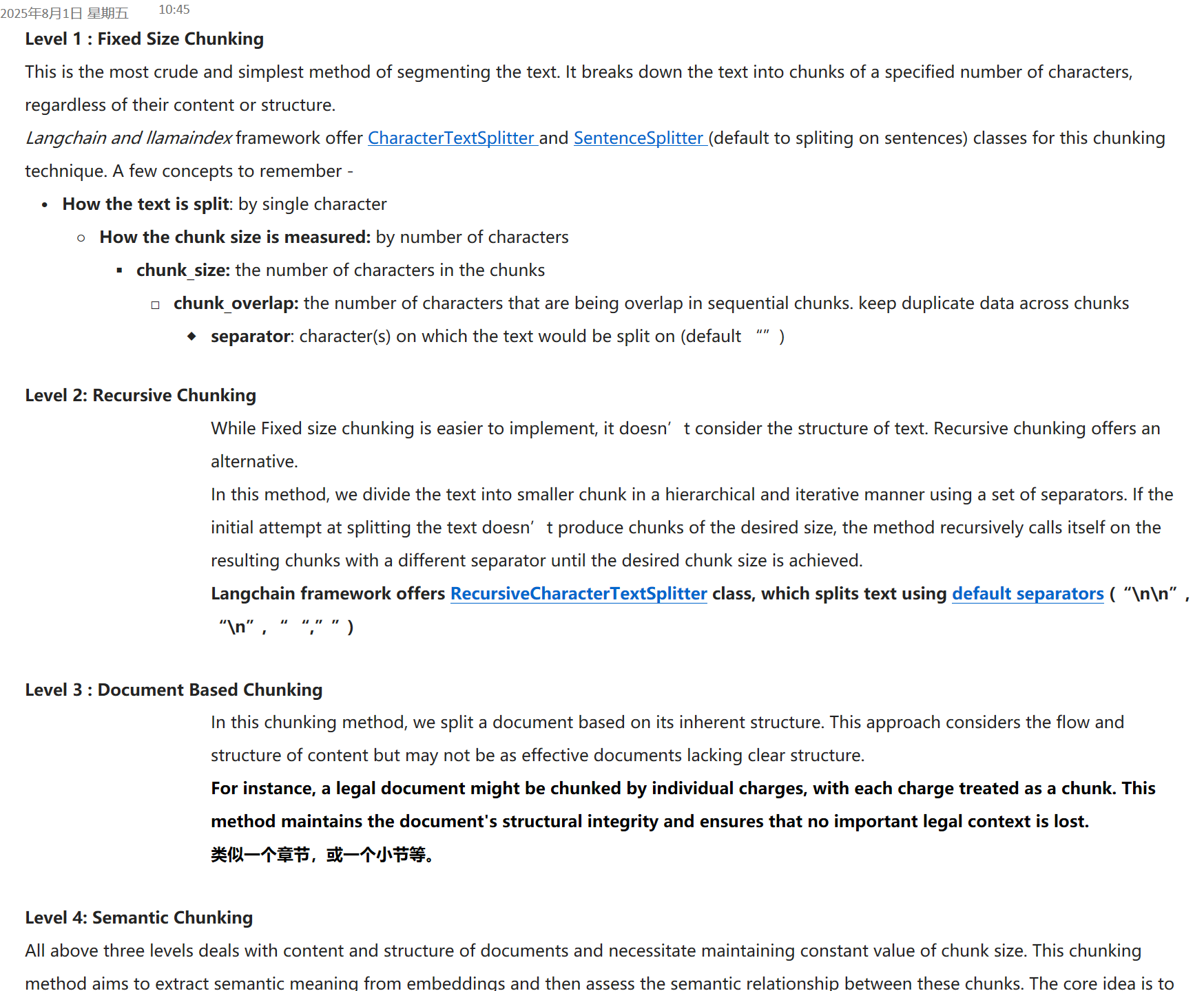Level 1 : Fixed Size Chunking
This is the most crude and simplest method of segmenting the text. It breaks down the text into chunks of a specified number of characters, regardless of their content or structure.
Langchain and llamaindex&nbsp;framework offer&nbsp;﷟HYPERLINK "https://python.langchain.com/docs/modules/data_connection/document_transformers/character_text_splitter"CharacterTextSplitter&nbsp;and&nbsp;﷟HYPERLINK "https://docs.llamaindex.ai/en/stable/api/llama_index.node_parser.SentenceSplitter.html"SentenceSplitter&nbsp;(default to spliting on sentences) classes for this chunking technique. A few concepts to remember -
How the text is split: by single character
How the chunk size is measured:&nbsp;by number of characters
chunk_size:&nbsp;the number of characters in the chunks
chunk_overlap:&nbsp;the number of characters that are being overlap in sequential chunks. keep duplicate data across chunks
separator: character(s) on which the text would be split on (default “”)

Level 2: Recursive Chunking
While Fixed size chunking is easier to implement, it doesn’t consider the structure of text. Recursive chunking offers an alternative.
In this method, we divide the text into smaller chunk in a hierarchical and iterative manner using a set of separators. If the initial attempt at splitting the text doesn’t produce chunks of the desired size, the method recursively calls itself on the resulting chunks with a different separator until the desired chunk size is achieved.
Langchain framework offers&nbsp;﷟HYPERLINK "https://python.langchain.com/docs/modules/data_connection/document_transformers/recursive_text_splitter"RecursiveCharacterTextSplitter&nbsp;class, which splits text using&nbsp;﷟HYPERLINK "https://github.com/langchain-ai/langchain/blob/9ef2feb6747f5a69d186bd623b569ad722829a5e/libs/langchain/langchain/text_splitter.py#L842"default separators&nbsp;(“\n\n”, “\n”, “ “,””)

Level 3 : Document Based Chunking
In this chunking method, we split a document based on its inherent structure. This approach considers the flow and structure of content but may not be as effective documents lacking clear structure.
For instance, a legal document might be chunked by individual charges, with each charge treated as a chunk. This method maintains the document's structural integrity and ensures that no important legal context is lost.&nbsp;
类似一个章节，或一个小节等。

Level 4: Semantic Chunking
All above three levels deals with content and structure of documents and necessitate maintaining constant value of chunk size. This chunking method aims to extract semantic meaning from embeddings and then assess the semantic relationship between these chunks. The core idea is to keep together chunks that are semantic similar.
2025年8月1日 星期五
10:45
