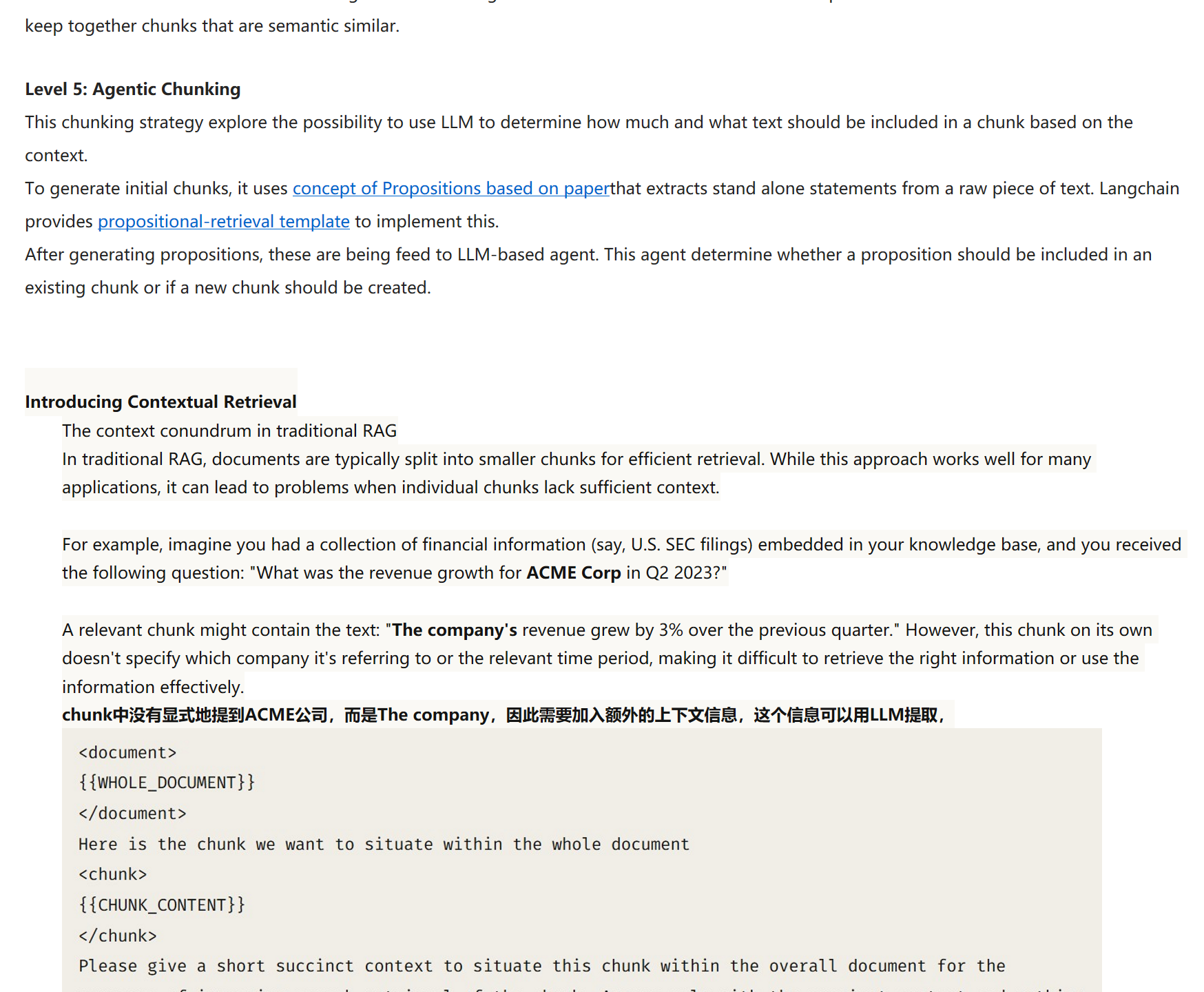 All above three levels deals with content and structure of documents and necessitate maintaining constant value of chunk size. This chunking method aims to extract semantic meaning from embeddings and then assess the semantic relationship between these chunks. The core idea is to keep together chunks that are semantic similar.

Level 5: Agentic Chunking
This chunking strategy explore the possibility to use LLM to determine how much and what text should be included in a chunk based on the context.
To generate initial chunks, it uses&nbsp;﷟HYPERLINK "https://arxiv.org/pdf/2312.06648.pdf"concept of Propositions based on paperthat extracts stand alone statements from a raw piece of text. Langchain provides&nbsp;﷟HYPERLINK "https://templates.langchain.com/new?integration_name=propositional-retrieval"propositional-retrieval template&nbsp;to implement this.
After generating propositions, these are being feed to LLM-based agent. This agent determine whether a proposition should be included in an existing chunk or if a new chunk should be created.


Introducing Contextual Retrieval
The context conundrum in traditional RAG
In traditional RAG, documents are typically split into smaller chunks for efficient retrieval. While this approach works well for many applications, it can lead to problems when individual chunks lack sufficient context.

For example, imagine you had a collection of financial information (say, U.S. SEC filings) embedded in your knowledge base, and you received the following question: "What was the revenue growth for ACME Corp in Q2 2023?"

A relevant chunk might contain the text: "The company's revenue grew by 3% over the previous quarter." However, this chunk on its own doesn't specify which company it's referring to or the relevant time period, making it difficult to retrieve the right information or use the information effectively.
chunk中没有显式地提到ACME公司，而是The company，因此需要加入额外的上下文信息，这个信息可以用LLM提取，
未命名图片.jpg 计算机生成了可选文字:
<document>
{{WHOLE_DOCUMENT}}
</document>
HereisthechunkwewanttoSituatewithinthewholedocument
<chunk>
{{CHUNK_CONTENT}}
</chunk>
Pleasegiveashortsuccinctcontextt0situatethischunkwithintheoveralldocumentforthe
purposesOfimprovingsearchretrievalOfthechunk.AnsweronlyWiththesuccinctcontextandnothing
else.
