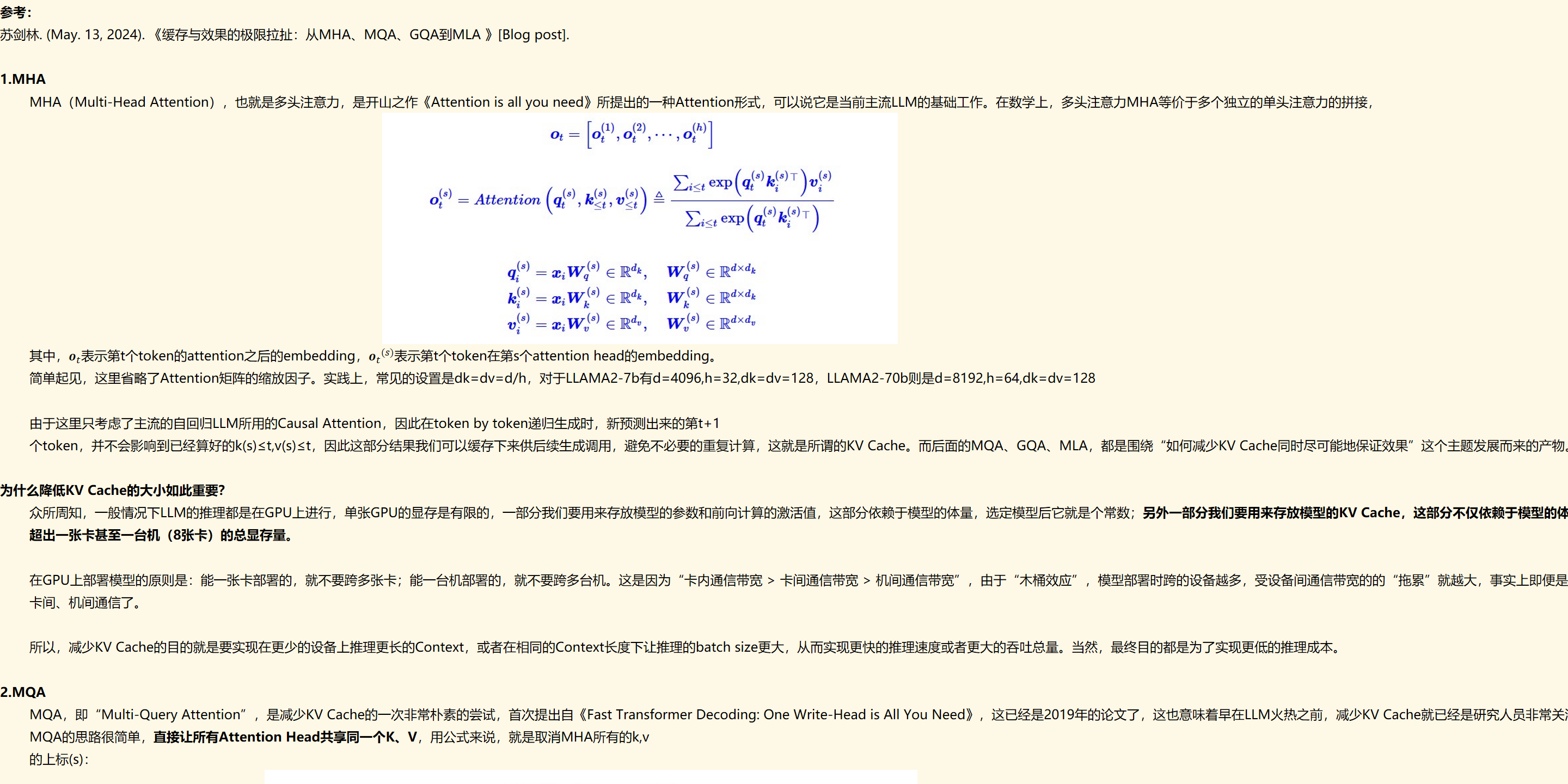 参考：
苏剑林. (May. 13, 2024). 《缓存与效果的极限拉扯：从MHA、MQA、GQA到MLA 》[Blog post]. &nbsp; 

1.MHA
MHA（Multi-Head Attention），也就是多头注意力，是开山之作《Attention is all you need》所提出的一种Attention形式，可以说它是当前主流LLM的基础工作。在数学上，多头注意力MHA等价于多个独立的单头注意力的拼接，
未命名图片.jpg 计算机生成了可选文字:
Ot
Ot
ton，<“鬱0
eIRdk
eIRdk
Wq
W
=CiVV
=CiVV
eRdxdk
eRdxdk
eRdxd
其中，﷐𝒐﷮𝑡﷯表示第t个token的attention之后的embedding，﷐﷐𝒐﷮𝑡﷯﷮(𝑠)﷯表示第t个token在第s个attention head的embedding。
简单起见，这里省略了Attention矩阵的缩放因子。实践上，常见的设置是dk=dv=d/h，对于LLAMA2-7b有d=4096,h=32,dk=dv=128，LLAMA2-70b则是d=8192,h=64,dk=dv=128

由于这里只考虑了主流的自回归LLM所用的Causal Attention，因此在token by token递归生成时，新预测出来的第t+1
个token，并不会影响到已经算好的k(s)≤t,v(s)≤t，因此这部分结果我们可以缓存下来供后续生成调用，避免不必要的重复计算，这就是所谓的KV Cache。而后面的MQA、GQA、MLA，都是围绕“如何减少KV Cache同时尽可能地保证效果”这个主题发展而来的产物。

为什么降低KV Cache的大小如此重要？
众所周知，一般情况下LLM的推理都是在GPU上进行，单张GPU的显存是有限的，一部分我们要用来存放模型的参数和前向计算的激活值，这部分依赖于模型的体量，选定模型后它就是个常数；另外一部分我们要用来存放模型的KV Cache，这部分不仅依赖于模型的体量，还依赖于模型的输入长度，也就是在推理过程中是动态增长的，当Context长度足够长时，它的大小就会占主导地位，可能超出一张卡甚至一台机（8张卡）的总显存量。

在GPU上部署模型的原则是：能一张卡部署的，就不要跨多张卡；能一台机部署的，就不要跨多台机。这是因为“卡内通信带宽 > 卡间通信带宽 > 机间通信带宽”，由于“木桶效应”，模型部署时跨的设备越多，受设备间通信带宽的的“拖累”就越大，事实上即便是单卡H100内SRAM与HBM的带宽已经达到了3TB/s，但对于Short Context来说这个速度依然还是推理的瓶颈，更不用说更慢的卡间、机间通信了。

所以，减少KV Cache的目的就是要实现在更少的设备上推理更长的Context，或者在相同的Context长度下让推理的batch size更大，从而实现更快的推理速度或者更大的吞吐总量。当然，最终目的都是为了实现更低的推理成本。

2.MQA
MQA，即“Multi-Query Attention”，是减少KV Cache的一次非常朴素的尝试，首次提出自《Fast Transformer Decoding: One Write-Head is All You Need》，这已经是2019年的论文了，这也意味着早在LLM火热之前，减少KV Cache就已经是研究人员非常关注的一个课题了。
MQA的思路很简单，直接让所有Attention Head共享同一个K、V，用公式来说，就是取消MHA所有的k,v
的上标(s)：
未命名图片.jpg 计算机生成了可选文字:
O
ot
Ot
ton，
=W
=W
，Ot
eIRdk
eRdk
Et<t。№(q
Wq
WV
eRdxdk
eIR×
eRdxd

