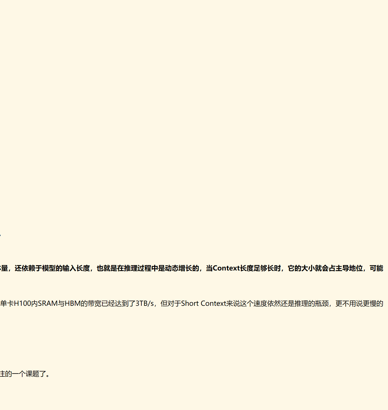 个token，并不会影响到已经算好的k(s)≤t,v(s)≤t，因此这部分结果我们可以缓存下来供后续生成调用，避免不必要的重复计算，这就是所谓的KV Cache。而后面的MQA、GQA、MLA，都是围绕“如何减少KV Cache同时尽可能地保证效果”这个主题发展而来的产物。
众所周知，一般情况下LLM的推理都是在GPU上进行，单张GPU的显存是有限的，一部分我们要用来存放模型的参数和前向计算的激活值，这部分依赖于模型的体量，选定模型后它就是个常数；另外一部分我们要用来存放模型的KV Cache，这部分不仅依赖于模型的体量，还依赖于模型的输入长度，也就是在推理过程中是动态增长的，当Context长度足够长时，它的大小就会占主导地位，可能超出一张卡甚至一台机（8张卡）的总显存量。
在GPU上部署模型的原则是：能一张卡部署的，就不要跨多张卡；能一台机部署的，就不要跨多台机。这是因为“卡内通信带宽 > 卡间通信带宽 > 机间通信带宽”，由于“木桶效应”，模型部署时跨的设备越多，受设备间通信带宽的的“拖累”就越大，事实上即便是单卡H100内SRAM与HBM的带宽已经达到了3TB/s，但对于Short Context来说这个速度依然还是推理的瓶颈，更不用说更慢的卡间、机间通信了。
MQA，即“Multi-Query Attention”，是减少KV Cache的一次非常朴素的尝试，首次提出自《Fast Transformer Decoding: One Write-Head is All You Need》，这已经是2019年的论文了，这也意味着早在LLM火热之前，减少KV Cache就已经是研究人员非常关注的一个课题了。
