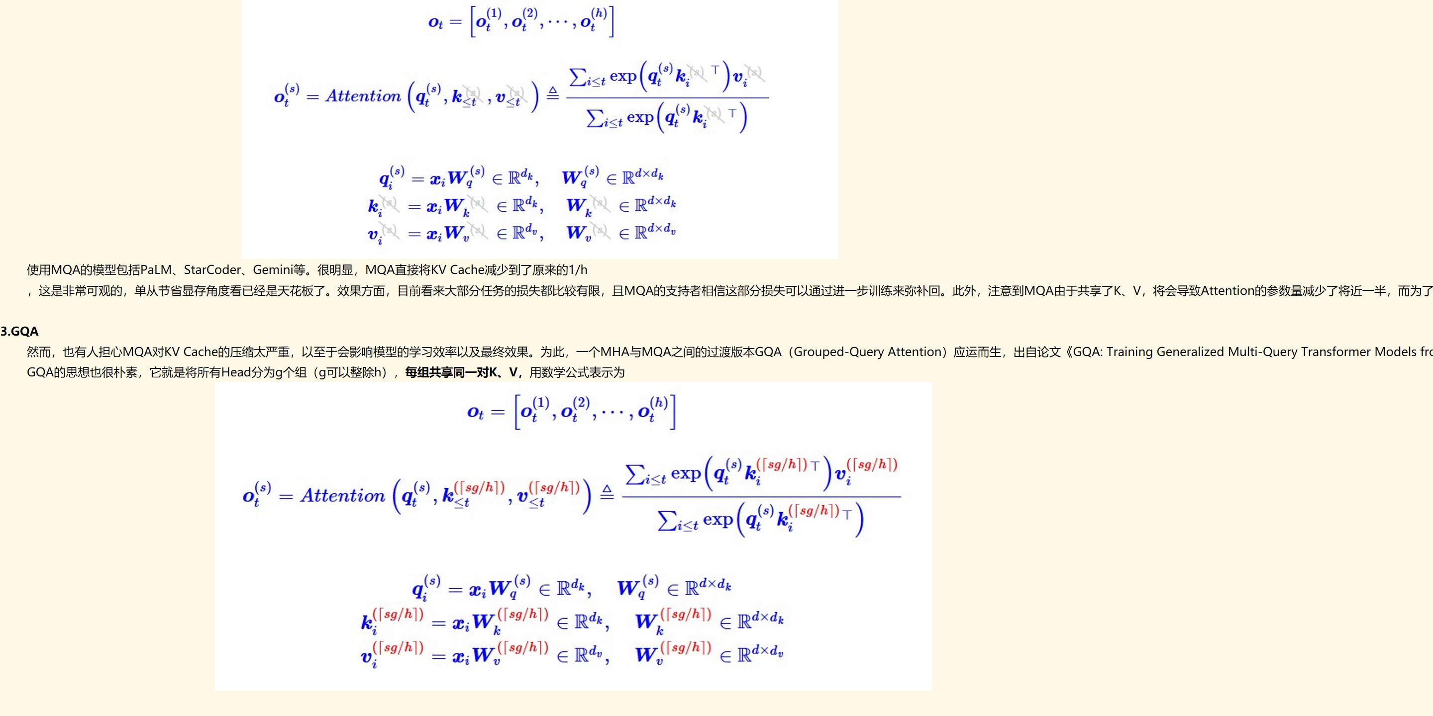 未命名图片.jpg 计算机生成了可选文字:
O
ot
Ot
ton，
=W
=W
，Ot
eIRdk
eRdk
Et<t。№(q
Wq
WV
eRdxdk
eIR×
eRdxd
使用MQA的模型包括PaLM、StarCoder、Gemini等。很明显，MQA直接将KV Cache减少到了原来的1/h
，这是非常可观的，单从节省显存角度看已经是天花板了。效果方面，目前看来大部分任务的损失都比较有限，且MQA的支持者相信这部分损失可以通过进一步训练来弥补回。此外，注意到MQA由于共享了K、V，将会导致Attention的参数量减少了将近一半，而为了模型总参数量的不变，通常会相应地增大FFN/GLU的规模，这也能弥补一部分效果损失。

3.GQA
然而，也有人担心MQA对KV Cache的压缩太严重，以至于会影响模型的学习效率以及最终效果。为此，一个MHA与MQA之间的过渡版本GQA（Grouped-Query Attention）应运而生，出自论文《GQA: Training Generalized Multi-Query Transformer Models from Multi-Head Checkpoints》。
GQA的思想也很朴素，它就是将所有Head分为g个组（g可以整除h），每组共享同一对K、V，用数学公式表示为
未命名图片.jpg 计算机生成了可选文字:
Ot
<老
tonqt，
qt
([sg/hl）
k
([sg/hl）
Ot
([sg/hl)
<t
e]Rdk
(Isg/hl)T（[sg/hl）
([sg/hl）T
'eR×
([sg/hl）eRdk厂
([sg/hl)
eIR×
([sg/hl）eRd",厂
([sg/hl)
eIR×

总结：MHA有n_head个﷐𝑾﷮𝒌﷯和﷐𝑾﷮𝒗﷯，MQA有1个﷐𝑾﷮𝒌﷯和﷐𝑾﷮𝒗﷯，GQA有n_group个﷐𝑾﷮𝒌﷯和﷐𝑾﷮𝒗﷯。

