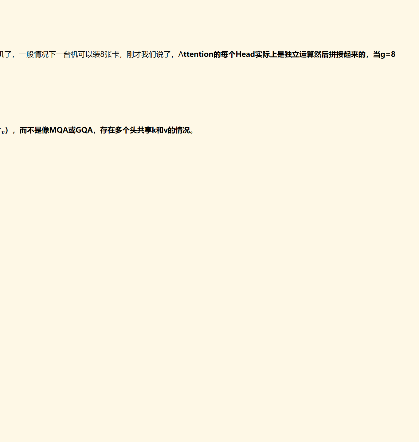 在llama2/3-70B中，GQA的g=8，其他用了GQA的同体量模型基本上也保持了这个设置，这并非偶然，而是同样出于推理效率的考虑。我们知道，70B这个体量的模型，如果不进行极端的量化，那么不可能部署到单卡（A100/H100 80G）上。单卡不行，那么就能单机了，一般情况下一台机可以装8张卡，刚才我们说了，Attention的每个Head实际上是独立运算然后拼接起来的，当g=8
MLA的做法是，假设token embedding ﷐𝒙﷮𝑖﷯存在隐空间latent vector的表示﷐𝒄﷮𝑖﷯， 在缓存时，能否只缓存这个低维的﷐𝒄﷮𝒊﷯ ，而不缓存k和v，这样就能大大减少kv cache。与此同时，仍然采用MHA的做法，保留n个head的每个head具有独立的k和v（即有n_head个﷐𝑾﷮𝒌﷯和﷐𝑾﷮𝒗﷯），而不是像MQA或GQA，存在多个头共享k和v的情况。
