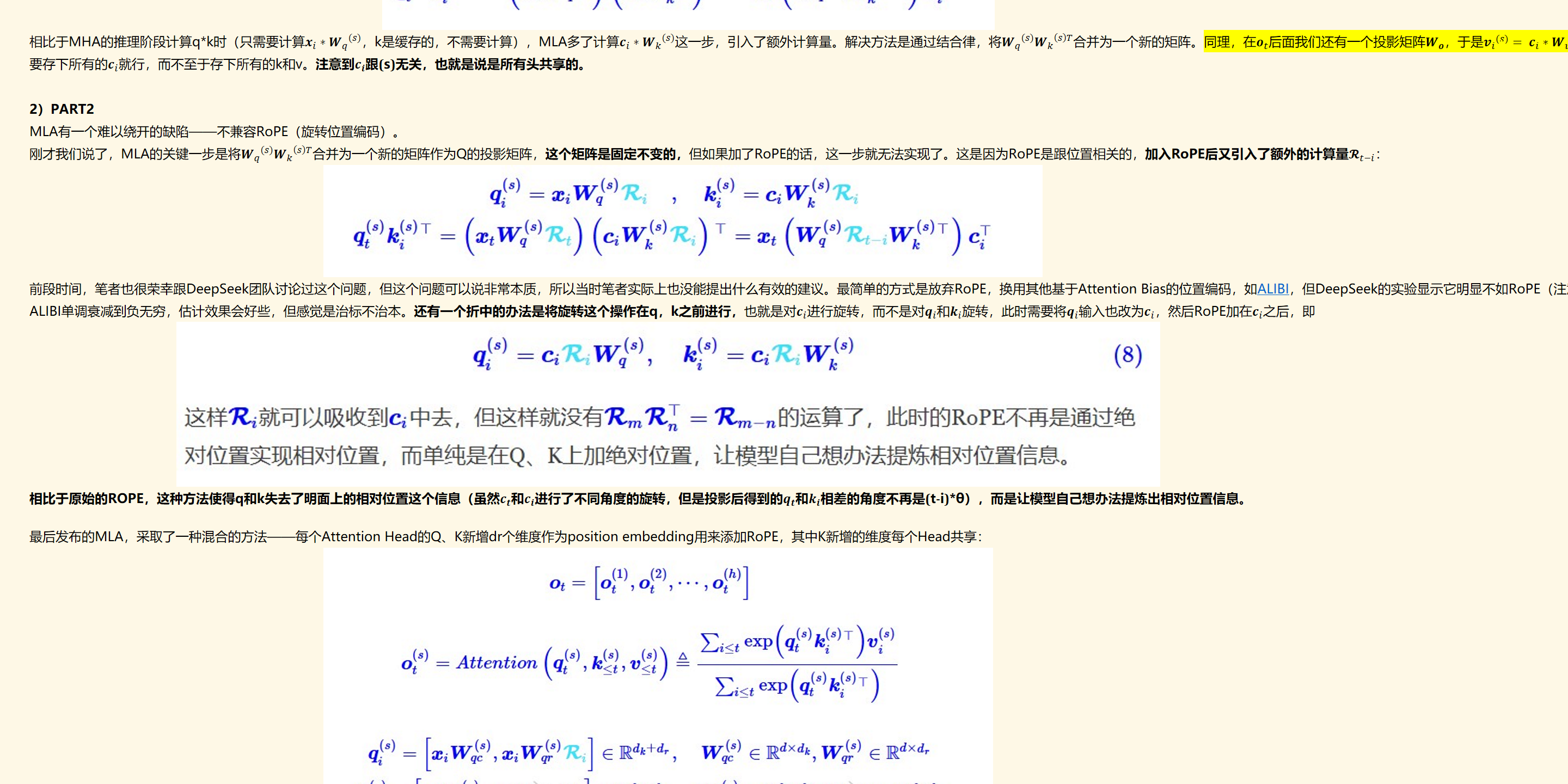未命名图片.jpg 
相比于MHA的推理阶段计算q*k时（只需要计算﷐﷐﷐𝒙﷮𝑖﷯∗𝑾﷮𝑞﷯﷮(𝑠)﷯，k是缓存的，不需要计算），MLA多了计算﷐﷐﷐𝒄﷮𝑖﷯∗𝑾﷮𝑘﷯﷮(𝑠)﷯这一步，引入了额外计算量。解决方法是通过结合律，将﷐﷐𝑾﷮𝑞﷯﷮(𝑠)﷯﷐﷐𝑾﷮𝑘﷯﷮﷐𝑠﷯𝑇﷯合并为一个新的矩阵。同理，在﷐𝒐﷮𝑡﷯后面我们还有一个投影矩阵﷐𝑾﷮𝒐﷯，于是﷐﷐𝒗﷮𝑖﷯﷮(𝑠)﷯= ﷐﷐﷐𝒄﷮𝑖﷯∗𝑾﷮𝑣﷯﷮(𝑠)﷯中的﷐﷐𝑾﷮𝑣﷯﷮(𝑠)﷯也可以吸收到后面的投影矩阵﷐𝑾﷮𝒐﷯中去（这个地方没明白，维度不一致怎么吸收？），也就是说此时KV Cache只需要存下所有的﷐𝒄﷮𝑖﷯就行，而不至于存下所有的k和v。注意到﷐𝒄﷮𝒊﷯跟(s)无关，也就是说是所有头共享的。

2）PART2
MLA有一个难以绕开的缺陷——不兼容RoPE（旋转位置编码）。
刚才我们说了，MLA的关键一步是将﷐﷐𝑾﷮𝑞﷯﷮(𝑠)﷯﷐﷐𝑾﷮𝑘﷯﷮﷐𝑠﷯𝑇﷯合并为一个新的矩阵作为Q的投影矩阵，这个矩阵是固定不变的，但如果加了RoPE的话，这一步就无法实现了。这是因为RoPE是跟位置相关的，加入RoPE后又引入了额外的计算量﷐𝓡﷮𝑡−𝑖﷯：
未命名图片.jpg 计算机生成了可选文字:
（司T
W(s)T
T
前段时间，笔者也很荣幸跟DeepSeek团队讨论过这个问题，但这个问题可以说非常本质，所以当时笔者实际上也没能提出什么有效的建议。最简单的方式是放弃RoPE，换用其他基于Attention Bias的位置编码，如﷟HYPERLINK "https://spaces.ac.cn/archives/9431#ALIBI"ALIBI，但DeepSeek的实验显示它明显不如RoPE（注意，MLA不是不能加RoPE，而是加了RoPE之后无法用恒等变换技巧来减少KV Cache），笔者也提议过换﷟HYPERLINK "https://spaces.ac.cn/archives/9431#Sandwich"Sandwich，它不像ALIBI单调衰减到负无穷，估计效果会好些，但感觉是治标不治本。还有一个折中的办法是将旋转这个操作在q，k之前进行，也就是对﷐𝒄﷮𝑖﷯进行旋转，而不是对﷐𝒒﷮𝑖﷯和﷐𝒌﷮𝑖﷯旋转，此时需要将﷐𝒒﷮𝑖﷯输入也改为﷐𝒄﷮𝑖﷯，然后RoPE加在﷐𝒄﷮𝑖﷯之后，即
未命名图片.jpg 计算机生成了可选文字:
（8）
这样'Rt就可以吸收到0中去，但这样就没有R，，，R，，=Ran-n的运篡了，此时的ROPE不再是诵讨绝
对亻立置实现相对亻立置，而单纯是在Q、K上加绝对位置，让模型自己想办法提炼相对位置信息。
相比于原始的ROPE，这种方法使得q和k失去了明面上的相对位置这个信息（虽然﷐𝒄﷮𝒕﷯和﷐𝒄﷮𝒊﷯进行了不同角度的旋转，但是投影后得到的﷐𝒒﷮𝒕﷯和﷐𝒌﷮𝒊﷯相差的角度不再是(t-i)*θ），而是让模型自己想办法提炼出相对位置信息。

最后发布的MLA，采取了一种混合的方法——每个Attention Head的Q、K新增dr个维度作为position embedding用来添加RoPE，其中K新增的维度每个Head共享：
未命名图片.jpg 计算机生成了可选文字:
Ot
Ot
，Ot
曰onqt，<“鬱0
，ahVV
eR+碍
eIRdk+dr
一C*WV(s)eRd"
0=CiWce
WeRd><dkW(s)e
厂eIRdcxdkWeIR
dxdr
W以到eRdcXdu
WceRdxd

