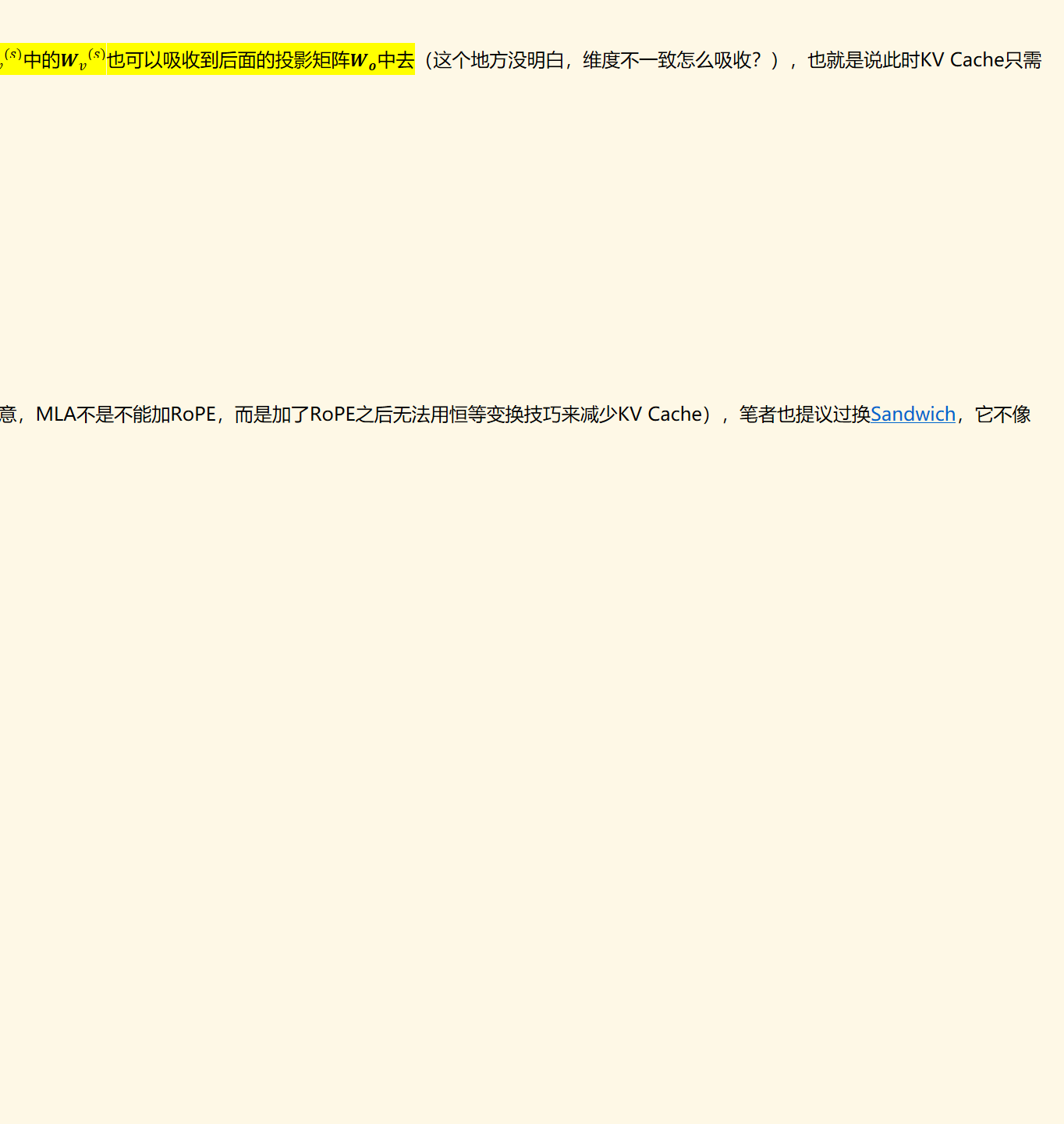 相比于MHA的推理阶段计算q*k时（只需要计算﷐﷐﷐𝒙﷮𝑖﷯∗𝑾﷮𝑞﷯﷮(𝑠)﷯，k是缓存的，不需要计算），MLA多了计算﷐﷐﷐𝒄﷮𝑖﷯∗𝑾﷮𝑘﷯﷮(𝑠)﷯这一步，引入了额外计算量。解决方法是通过结合律，将﷐﷐𝑾﷮𝑞﷯﷮(𝑠)﷯﷐﷐𝑾﷮𝑘﷯﷮﷐𝑠﷯𝑇﷯合并为一个新的矩阵。同理，在﷐𝒐﷮𝑡﷯后面我们还有一个投影矩阵﷐𝑾﷮𝒐﷯，于是﷐﷐𝒗﷮𝑖﷯﷮(𝑠)﷯= ﷐﷐﷐𝒄﷮𝑖﷯∗𝑾﷮𝑣﷯﷮(𝑠)﷯中的﷐﷐𝑾﷮𝑣﷯﷮(𝑠)﷯也可以吸收到后面的投影矩阵﷐𝑾﷮𝒐﷯中去（这个地方没明白，维度不一致怎么吸收？），也就是说此时KV Cache只需要存下所有的﷐𝒄﷮𝑖﷯就行，而不至于存下所有的k和v。注意到﷐𝒄﷮𝒊﷯跟(s)无关，也就是说是所有头共享的。
前段时间，笔者也很荣幸跟DeepSeek团队讨论过这个问题，但这个问题可以说非常本质，所以当时笔者实际上也没能提出什么有效的建议。最简单的方式是放弃RoPE，换用其他基于Attention Bias的位置编码，如﷟HYPERLINK "https://spaces.ac.cn/archives/9431#ALIBI"ALIBI，但DeepSeek的实验显示它明显不如RoPE（注意，MLA不是不能加RoPE，而是加了RoPE之后无法用恒等变换技巧来减少KV Cache），笔者也提议过换﷟HYPERLINK "https://spaces.ac.cn/archives/9431#Sandwich"Sandwich，它不像ALIBI单调衰减到负无穷，估计效果会好些，但感觉是治标不治本。还有一个折中的办法是将旋转这个操作在q，k之前进行，也就是对﷐𝒄﷮𝑖﷯进行旋转，而不是对﷐𝒒﷮𝑖﷯和﷐𝒌﷮𝑖﷯旋转，此时需要将﷐𝒒﷮𝑖﷯输入也改为﷐𝒄﷮𝑖﷯，然后RoPE加在﷐𝒄﷮𝑖﷯之后，即
