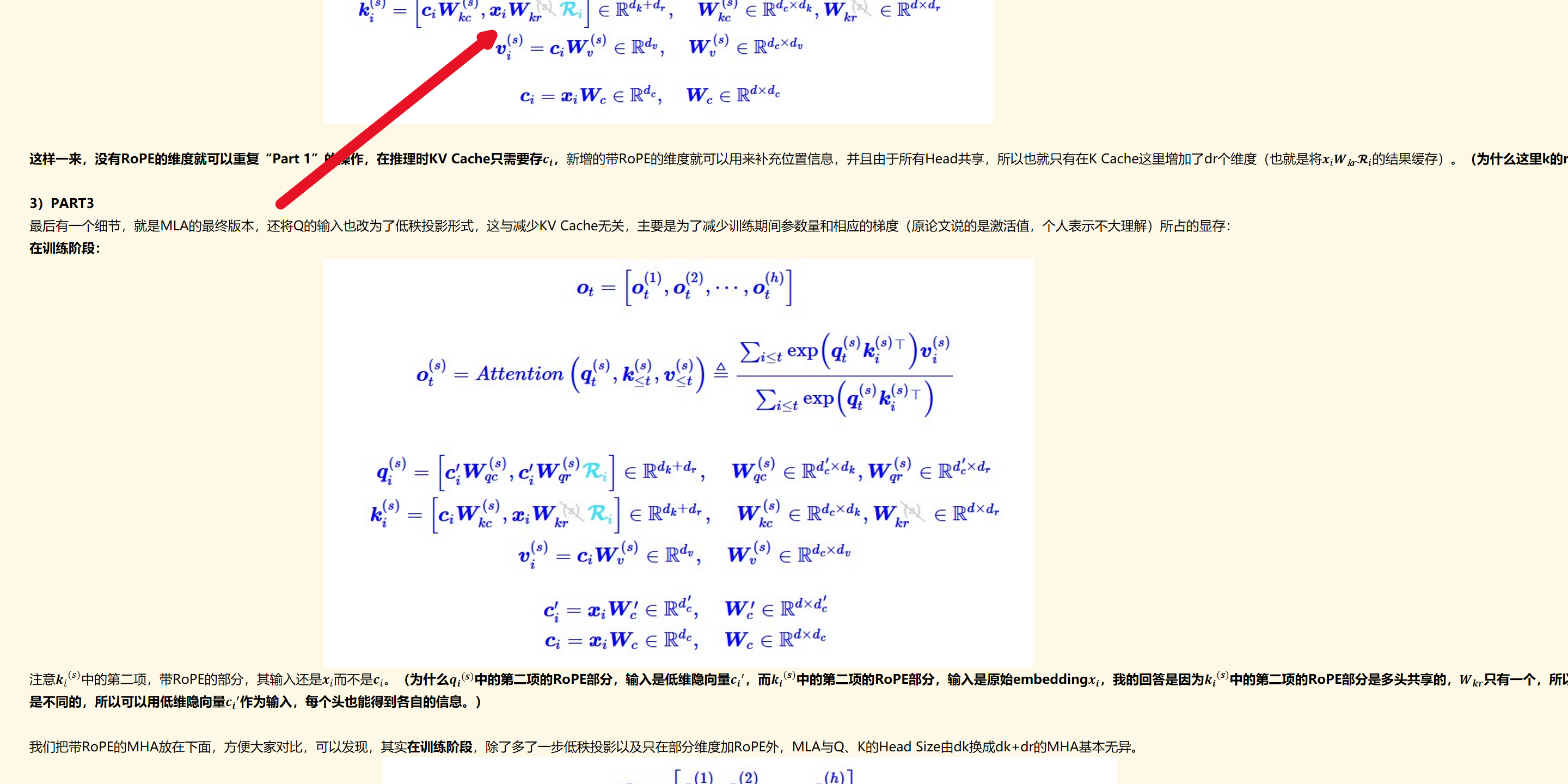 未命名图片.jpg 计算机生成了可选文字:
Ot
Ot
，Ot
曰onqt，<“鬱0
，ahVV
eR+碍
eIRdk+dr
一C*WV(s)eRd"
0=CiWce
WeRd><dkW(s)e
厂eIRdcxdkWeIR
dxdr
W以到eRdcXdu
WceRdxd

这样一来，没有RoPE的维度就可以重复“Part 1”的操作，在推理时KV Cache只需要存﷐𝒄﷮𝒊﷯，新增的带RoPE的维度就可以用来补充位置信息，并且由于所有Head共享，所以也就只有在K Cache这里增加了dr个维度（也就是将﷐𝒙﷮𝑖﷯﷐𝑾﷮k𝒓﷯﷐𝓡﷮𝑖﷯的结果缓存）。（为什么这里k的rope部分，要所有Head共享，而不是每个head独立，因为这部分是要缓存的，为了减少缓存）

3）PART3
最后有一个细节，就是MLA的最终版本，还将Q的输入也改为了低秩投影形式，这与减少KV Cache无关，主要是为了减少训练期间参数量和相应的梯度（原论文说的是激活值，个人表示不大理解）所占的显存：
在训练阶段：
未命名图片.jpg 计算机生成了可选文字:
Ot
Ot
，Ot
eonqt，<“鬱<老
eIRdk+dr
eIRdk+dr
=eRd"
c'.=W'eIRdc
CiWceIR
0
WeIR×W(s)e
WeIR×WeIR×碍
厂（司eRdcxd
W'eIRdXdc
WceRdxd
注意﷐﷐𝒌﷮𝑖﷯﷮(𝑠)﷯中的第二项，带RoPE的部分，其输入还是﷐𝒙﷮𝑖﷯而不是﷐𝒄﷮𝑖﷯。（为什么﷐﷐𝒒﷮𝒊﷯﷮(𝒔)﷯中的第二项的RoPE部分，输入是低维隐向量﷐﷐𝒄﷮𝒊﷯﷮′﷯，而﷐﷐𝒌﷮𝒊﷯﷮(𝒔)﷯中的第二项的RoPE部分，输入是原始embedding﷐𝒙﷮𝒊﷯，我的回答是因为﷐﷐𝒌﷮𝒊﷯﷮(𝒔)﷯中的第二项的RoPE部分是多头共享的，﷐𝑾﷮𝒌𝒓﷯只有一个，所以要用﷐𝒙﷮𝒊﷯作为输入进行计算，得到更多的信息（保证表达能力），而﷐﷐𝒒﷮𝒊﷯﷮(𝒔)﷯中的第二项的RoPE部分是每个头独立的，每个头的﷐𝑾﷮𝒒𝒓﷯是不同的，所以可以用低维隐向量﷐﷐𝒄﷮𝒊﷯﷮′﷯作为输入，每个头也能得到各自的信息。）

我们把带RoPE的MHA放在下面，方便大家对比，可以发现，其实在训练阶段，除了多了一步低秩投影以及只在部分维度加RoPE外，MLA与Q、K的Head Size由dk换成dk+dr的MHA基本无异。
未命名图片.jpg 计算机生成了可选文字:
Ot
Ot
ton，<“鬱0
eIRdk
eIRdk
Wq
W
=CiVV
=CiVV
eRdxdk
eRdxdk
eRdxd
墨迹绘图
