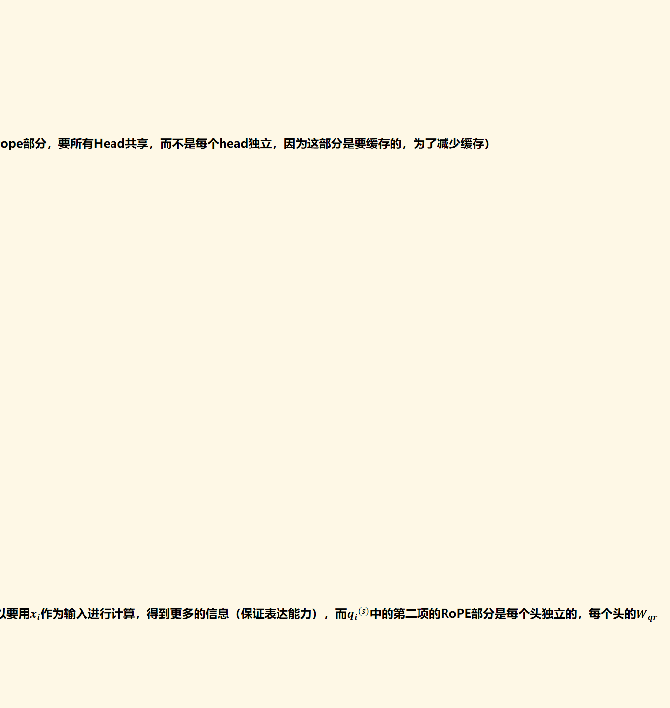 这样一来，没有RoPE的维度就可以重复“Part 1”的操作，在推理时KV Cache只需要存﷐𝒄﷮𝒊﷯，新增的带RoPE的维度就可以用来补充位置信息，并且由于所有Head共享，所以也就只有在K Cache这里增加了dr个维度（也就是将﷐𝒙﷮𝑖﷯﷐𝑾﷮k𝒓﷯﷐𝓡﷮𝑖﷯的结果缓存）。（为什么这里k的rope部分，要所有Head共享，而不是每个head独立，因为这部分是要缓存的，为了减少缓存）
注意﷐﷐𝒌﷮𝑖﷯﷮(𝑠)﷯中的第二项，带RoPE的部分，其输入还是﷐𝒙﷮𝑖﷯而不是﷐𝒄﷮𝑖﷯。（为什么﷐﷐𝒒﷮𝒊﷯﷮(𝒔)﷯中的第二项的RoPE部分，输入是低维隐向量﷐﷐𝒄﷮𝒊﷯﷮′﷯，而﷐﷐𝒌﷮𝒊﷯﷮(𝒔)﷯中的第二项的RoPE部分，输入是原始embedding﷐𝒙﷮𝒊﷯，我的回答是因为﷐﷐𝒌﷮𝒊﷯﷮(𝒔)﷯中的第二项的RoPE部分是多头共享的，﷐𝑾﷮𝒌𝒓﷯只有一个，所以要用﷐𝒙﷮𝒊﷯作为输入进行计算，得到更多的信息（保证表达能力），而﷐﷐𝒒﷮𝒊﷯﷮(𝒔)﷯中的第二项的RoPE部分是每个头独立的，每个头的﷐𝑾﷮𝒒𝒓﷯是不同的，所以可以用低维隐向量﷐﷐𝒄﷮𝒊﷯﷮′﷯作为输入，每个头也能得到各自的信息。）
