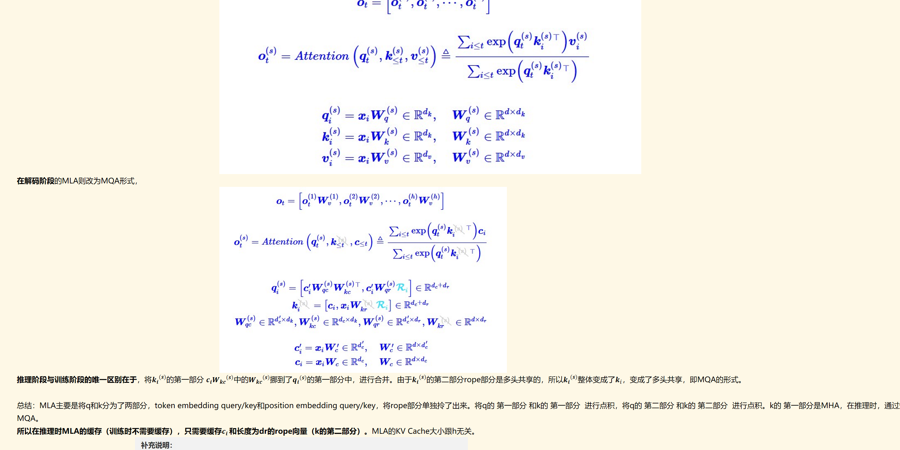 未命名图片.jpg 计算机生成了可选文字:
Ot
Ot
ton，<“鬱0
eIRdk
eIRdk
Wq
W
=CiVV
=CiVV
eRdxdk
eRdxdk
eRdxd
在解码阶段的MLA则改为MQA形式，
未命名图片.jpg 计算机生成了可选文字:
0Wt，
0（2）只2）
E。。№@戾
E，。№@戾
eRdc+dr
[G,w,R]e
W(s)eR×W@）eR×以司eWe
c'=CiW'eRdc
XiVVeRdc
0
WceIR
推理阶段与训练阶段的唯一区别在于，将﷐﷐𝒌﷮𝒊﷯﷮(𝒔)﷯的第一部分 ﷐𝒄﷮𝒊﷯﷐﷐𝑾﷮𝒌𝒄﷯﷮(𝒔)﷯中的﷐﷐𝑾﷮𝒌𝒄﷯﷮(𝒔)﷯挪到了﷐﷐𝒒﷮𝒊﷯﷮(𝒔)﷯的第一部分中，进行合并。由于﷐﷐𝒌﷮𝒊﷯﷮(𝒔)﷯的第二部分rope部分是多头共享的，所以﷐﷐𝒌﷮𝒊﷯﷮(𝒔)﷯整体变成了﷐𝒌﷮𝑖﷯，变成了多头共享，即MQA的形式。

总结：MLA主要是将q和k分为了两部分，token embedding query/key和position embedding query/key，将rope部分单独拎了出来。将q的 第一部分 和k的 第一部分  进行点积，将q的 第二部分 和k的 第二部分  进行点积。k的 第一部分是MHA，在推理时，通过矩阵吸收，将这部分变成了多头共享，每个头都是﷐𝒄﷮𝑖 ﷯ 即MQA，第二部分rope本身就是MQA，所以在推理时，k整体变成了MQA。
所以在推理时MLA的缓存（训练时不需要缓存），只需要缓存﷐𝒄﷮𝒊 ﷯和长度为dr的rope向量（k的第二部分）。MLA的KV Cache大小跟h无关。
未命名图片.jpg 计算机生成了可选文字:
补充说明：
1w小）w小）T合并成一个矩阵的恒等变换，理论上只有在无限精度下才成立，实际上如果我们使用单
精度尤其是BF16的话，经过变换后的精度损失往往还是挺明显的，经过多层累积后可能放大到比较可观
2、实际上我们一般不按照Wq）w小）'）来计算Q，而是按照ætWq）w小）'来计算，这样虽然
是串行的，但在亻失假设下计篡最更少，并且理论精度的损失也更少，不过在文章中，我们亻乃按照
小）W'固T合并成一个矩阵来介绍。
