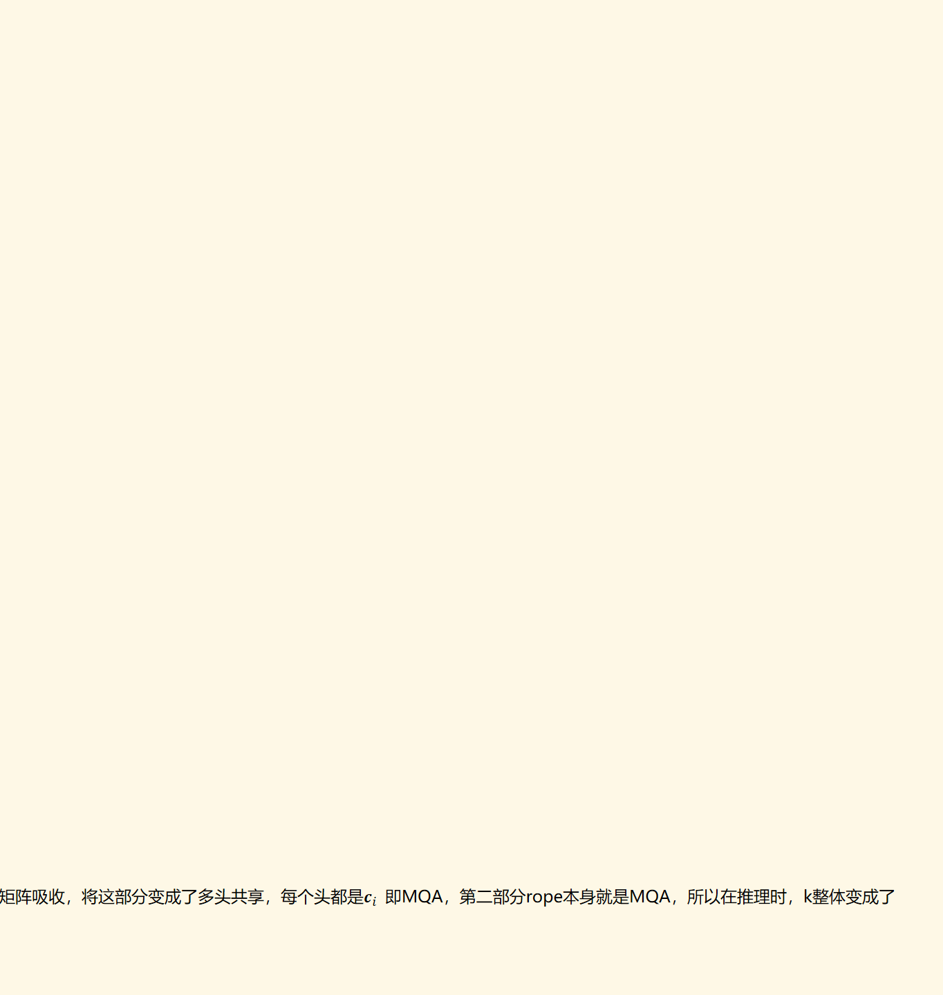 总结：MLA主要是将q和k分为了两部分，token embedding query/key和position embedding query/key，将rope部分单独拎了出来。将q的 第一部分 和k的 第一部分  进行点积，将q的 第二部分 和k的 第二部分  进行点积。k的 第一部分是MHA，在推理时，通过矩阵吸收，将这部分变成了多头共享，每个头都是﷐𝒄﷮𝑖 ﷯ 即MQA，第二部分rope本身就是MQA，所以在推理时，k整体变成了MQA。
