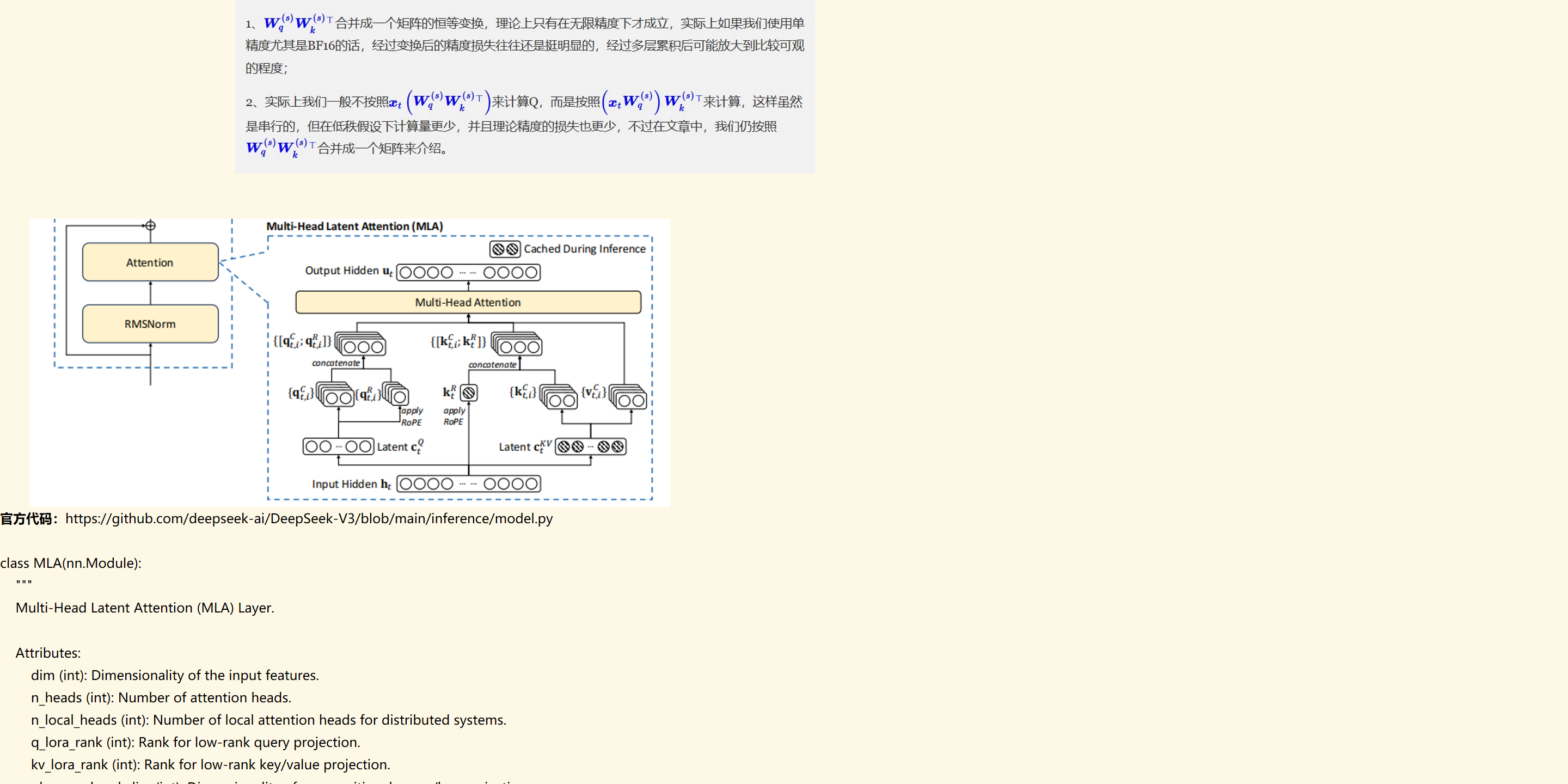 未命名图片.jpg 计算机生成了可选文字:
补充说明：
1w小）w小）T合并成一个矩阵的恒等变换，理论上只有在无限精度下才成立，实际上如果我们使用单
精度尤其是BF16的话，经过变换后的精度损失往往还是挺明显的，经过多层累积后可能放大到比较可观
2、实际上我们一般不按照Wq）w小）'）来计算Q，而是按照ætWq）w小）'来计算，这样虽然
是串行的，但在亻失假设下计篡最更少，并且理论精度的损失也更少，不过在文章中，我们亻乃按照
小）W'固T合并成一个矩阵来介绍。


未命名图片.png 计算机生成了可选文字:
Multi-HeadLatentAttention(MLA)
[》CachedDuringInference《
Attention
OutputHidden0000，以以0000
RMSNorm
：{[qf.i;q{il)000
Multi-HeadAttention
{时叾k000
{qf.i)00O
ROPE
00“00Latent-ct
InputHidden0000
00
Latentc5V母
以0000
00
官方代码：https://github.com/deepseek-ai/DeepSeek-V3/blob/main/inference/model.py

class MLA(nn.Module):
    """
    Multi-Head Latent Attention (MLA) Layer.

    Attributes:
        dim (int): Dimensionality of the input features.
        n_heads (int): Number of attention heads.
        n_local_heads (int): Number of local attention heads for distributed systems.
        q_lora_rank (int): Rank for low-rank query projection.
        kv_lora_rank (int): Rank for low-rank key/value projection.
        qk_nope_head_dim (int): Dimensionality of non-positional query/key projections.
