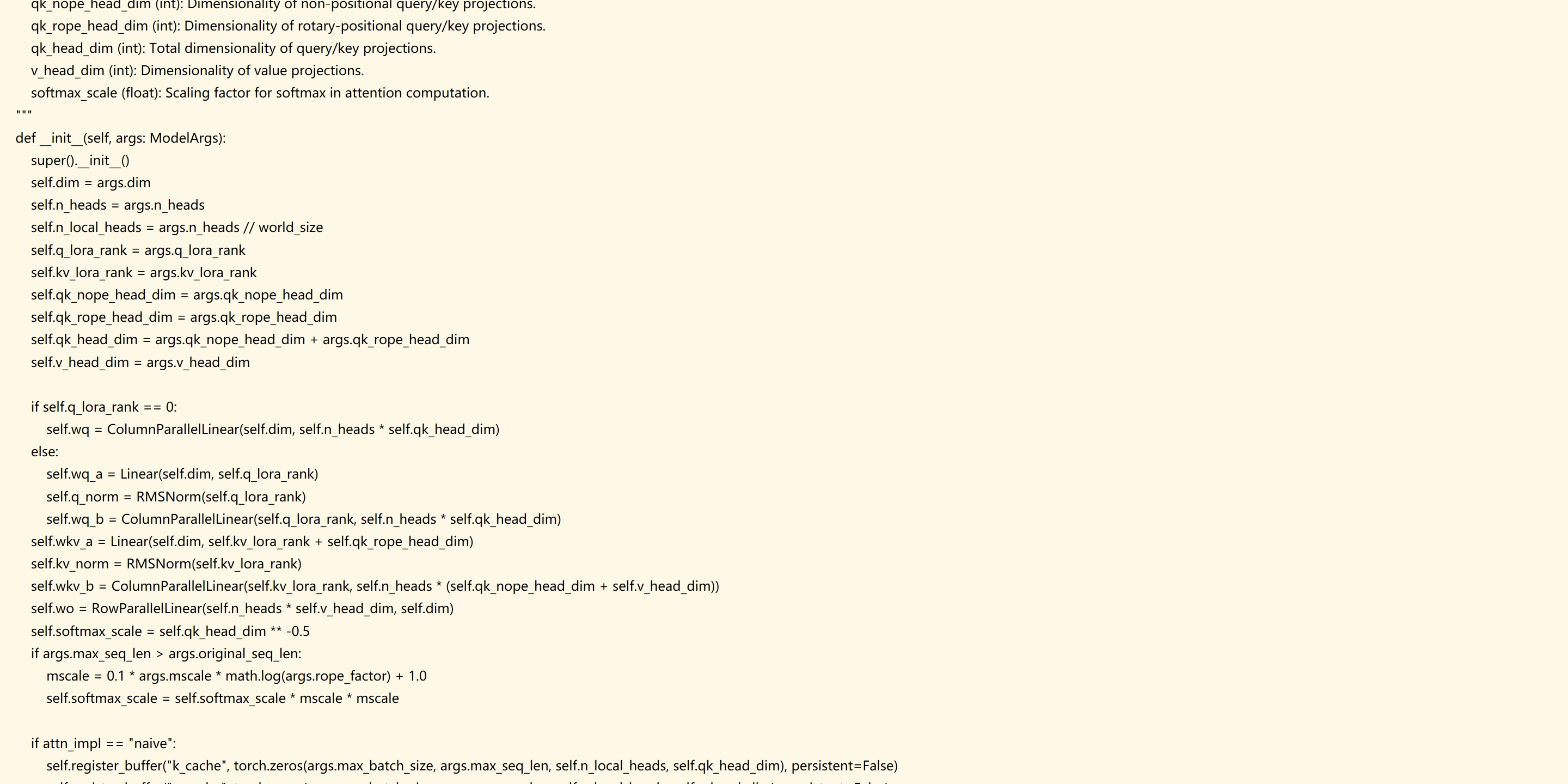         qk_nope_head_dim (int): Dimensionality of non-positional query/key projections.
        qk_rope_head_dim (int): Dimensionality of rotary-positional query/key projections.
        qk_head_dim (int): Total dimensionality of query/key projections.
        v_head_dim (int): Dimensionality of value projections.
        softmax_scale (float): Scaling factor for softmax in attention computation.
    """
    def __init__(self, args: ModelArgs):
        super().__init__()
        self.dim = args.dim
        self.n_heads = args.n_heads
        self.n_local_heads = args.n_heads // world_size
        self.q_lora_rank = args.q_lora_rank
        self.kv_lora_rank = args.kv_lora_rank
        self.qk_nope_head_dim = args.qk_nope_head_dim
        self.qk_rope_head_dim = args.qk_rope_head_dim
        self.qk_head_dim = args.qk_nope_head_dim + args.qk_rope_head_dim
        self.v_head_dim = args.v_head_dim

        if self.q_lora_rank == 0:
            self.wq = ColumnParallelLinear(self.dim, self.n_heads * self.qk_head_dim)
        else:
            self.wq_a = Linear(self.dim, self.q_lora_rank)
            self.q_norm = RMSNorm(self.q_lora_rank)
            self.wq_b = ColumnParallelLinear(self.q_lora_rank, self.n_heads * self.qk_head_dim)
        self.wkv_a = Linear(self.dim, self.kv_lora_rank + self.qk_rope_head_dim)
        self.kv_norm = RMSNorm(self.kv_lora_rank)
        self.wkv_b = ColumnParallelLinear(self.kv_lora_rank, self.n_heads * (self.qk_nope_head_dim + self.v_head_dim))
        self.wo = RowParallelLinear(self.n_heads * self.v_head_dim, self.dim)
        self.softmax_scale = self.qk_head_dim ** -0.5
        if args.max_seq_len > args.original_seq_len:
            mscale = 0.1 * args.mscale * math.log(args.rope_factor) + 1.0
            self.softmax_scale = self.softmax_scale * mscale * mscale

        if attn_impl == "naive":
            self.register_buffer("k_cache", torch.zeros(args.max_batch_size, args.max_seq_len, self.n_local_heads, self.qk_head_dim), persistent=False)
            self.register_buffer("v_cache", torch.zeros(args.max_batch_size, args.max_seq_len, self.n_local_heads, self.v_head_dim), persistent=False)
