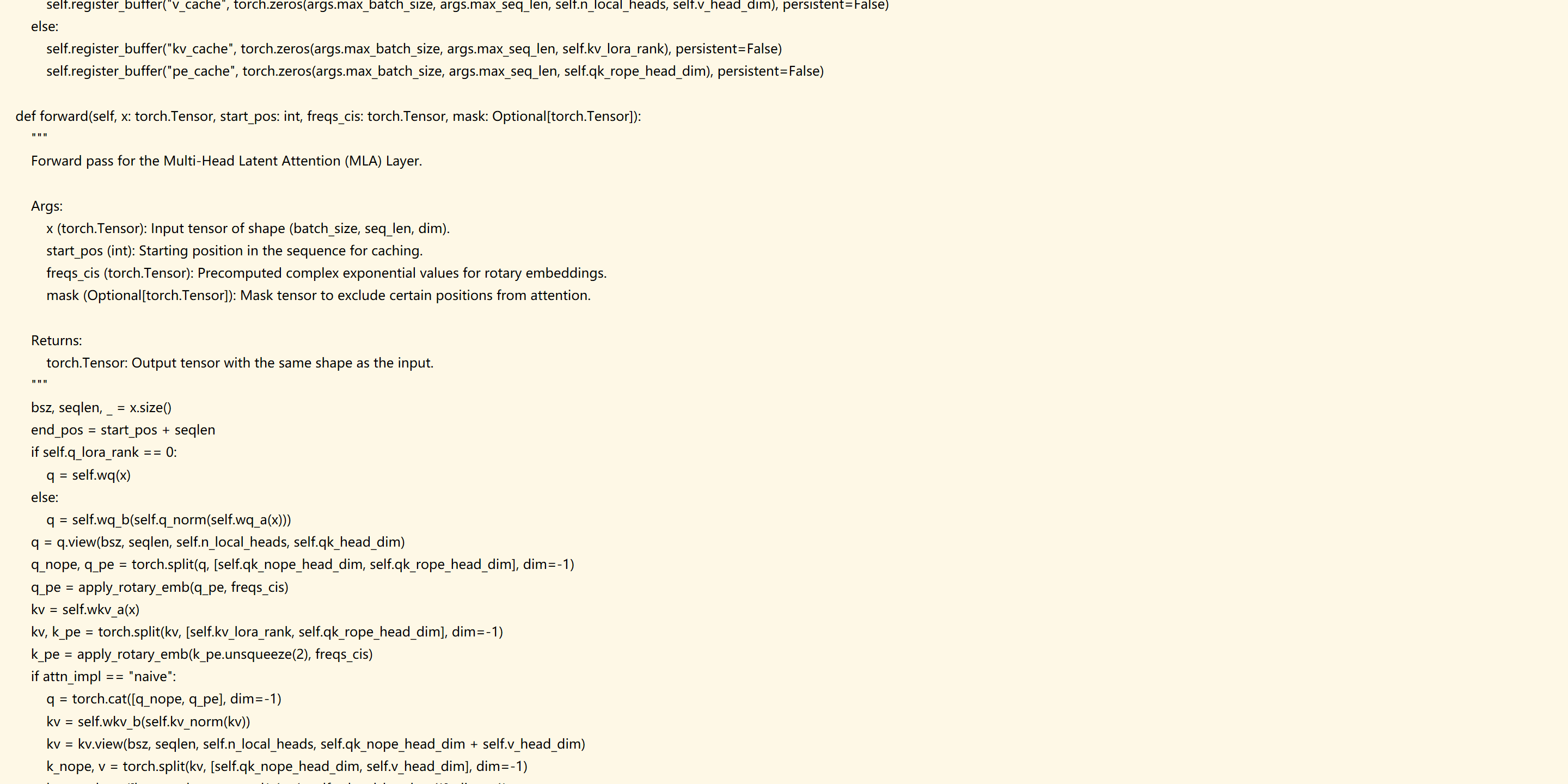             self.register_buffer("v_cache", torch.zeros(args.max_batch_size, args.max_seq_len, self.n_local_heads, self.v_head_dim), persistent=False)
        else:
            self.register_buffer("kv_cache", torch.zeros(args.max_batch_size, args.max_seq_len, self.kv_lora_rank), persistent=False)
            self.register_buffer("pe_cache", torch.zeros(args.max_batch_size, args.max_seq_len, self.qk_rope_head_dim), persistent=False)

    def forward(self, x: torch.Tensor, start_pos: int, freqs_cis: torch.Tensor, mask: Optional[torch.Tensor]):
        """
        Forward pass for the Multi-Head Latent Attention (MLA) Layer.

        Args:
            x (torch.Tensor): Input tensor of shape (batch_size, seq_len, dim).
            start_pos (int): Starting position in the sequence for caching.
            freqs_cis (torch.Tensor): Precomputed complex exponential values for rotary embeddings.
            mask (Optional[torch.Tensor]): Mask tensor to exclude certain positions from attention.

        Returns:
            torch.Tensor: Output tensor with the same shape as the input.
        """
        bsz, seqlen, _ = x.size()
        end_pos = start_pos + seqlen
        if self.q_lora_rank == 0:
            q = self.wq(x)
        else:
            q = self.wq_b(self.q_norm(self.wq_a(x)))
        q = q.view(bsz, seqlen, self.n_local_heads, self.qk_head_dim)
        q_nope, q_pe = torch.split(q, [self.qk_nope_head_dim, self.qk_rope_head_dim], dim=-1)
        q_pe = apply_rotary_emb(q_pe, freqs_cis)
        kv = self.wkv_a(x)
        kv, k_pe = torch.split(kv, [self.kv_lora_rank, self.qk_rope_head_dim], dim=-1)
        k_pe = apply_rotary_emb(k_pe.unsqueeze(2), freqs_cis)
        if attn_impl == "naive":
            q = torch.cat([q_nope, q_pe], dim=-1)
            kv = self.wkv_b(self.kv_norm(kv))
            kv = kv.view(bsz, seqlen, self.n_local_heads, self.qk_nope_head_dim + self.v_head_dim)
            k_nope, v = torch.split(kv, [self.qk_nope_head_dim, self.v_head_dim], dim=-1)
            k = torch.cat([k_nope, k_pe.expand(-1, -1, self.n_local_heads, -1)], dim=-1)
