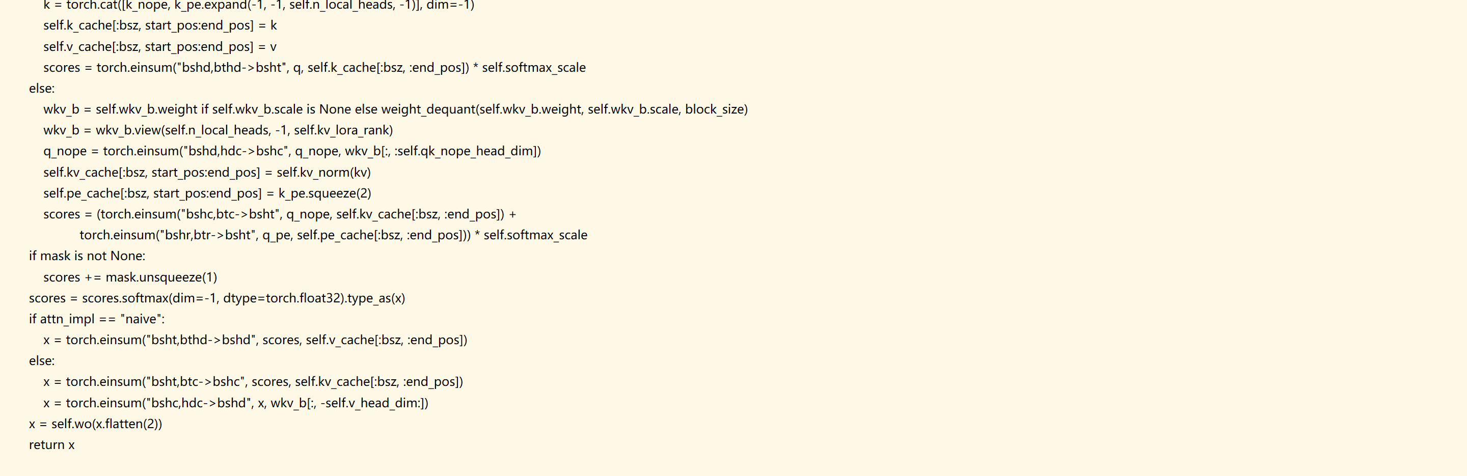             k = torch.cat([k_nope, k_pe.expand(-1, -1, self.n_local_heads, -1)], dim=-1)
            self.k_cache[:bsz, start_pos:end_pos] = k
            self.v_cache[:bsz, start_pos:end_pos] = v
            scores = torch.einsum("bshd,bthd->bsht", q, self.k_cache[:bsz, :end_pos]) * self.softmax_scale
        else:
            wkv_b = self.wkv_b.weight if self.wkv_b.scale is None else weight_dequant(self.wkv_b.weight, self.wkv_b.scale, block_size) 
            wkv_b = wkv_b.view(self.n_local_heads, -1, self.kv_lora_rank)
            q_nope = torch.einsum("bshd,hdc->bshc", q_nope, wkv_b[:, :self.qk_nope_head_dim])
            self.kv_cache[:bsz, start_pos:end_pos] = self.kv_norm(kv)
            self.pe_cache[:bsz, start_pos:end_pos] = k_pe.squeeze(2)
            scores = (torch.einsum("bshc,btc->bsht", q_nope, self.kv_cache[:bsz, :end_pos]) +
                      torch.einsum("bshr,btr->bsht", q_pe, self.pe_cache[:bsz, :end_pos])) * self.softmax_scale
        if mask is not None:
            scores += mask.unsqueeze(1)
        scores = scores.softmax(dim=-1, dtype=torch.float32).type_as(x)
        if attn_impl == "naive":
            x = torch.einsum("bsht,bthd->bshd", scores, self.v_cache[:bsz, :end_pos])
        else:
            x = torch.einsum("bsht,btc->bshc", scores, self.kv_cache[:bsz, :end_pos])
            x = torch.einsum("bshc,hdc->bshd", x, wkv_b[:, -self.v_head_dim:])
        x = self.wo(x.flatten(2))
        return x

