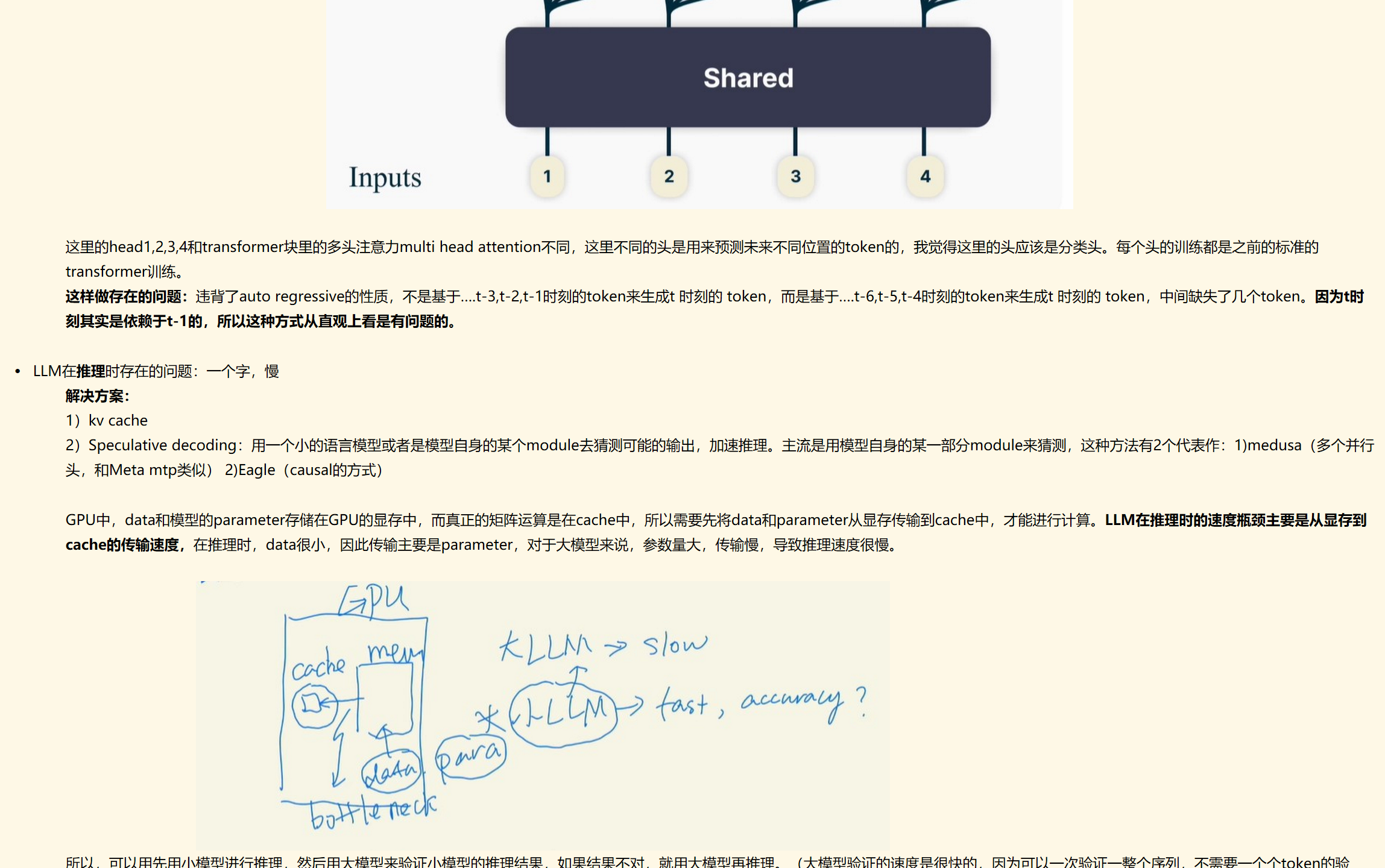 未命名图片.jpg 计算机生成了可选文字:
Discardedatinference()rusedtospeedupmodelupto3times)
4-token
targets
Head1
Shared
Inputs

这里的head1,2,3,4和transformer块里的多头注意力multi head attention不同，这里不同的头是用来预测未来不同位置的token的，我觉得这里的头应该是分类头。每个头的训练都是之前的标准的transformer训练。
这样做存在的问题：违背了auto regressive的性质，不是基于….t-3,t-2,t-1时刻的token来生成t 时刻的 token，而是基于….t-6,t-5,t-4时刻的token来生成t 时刻的 token，中间缺失了几个token。因为t时刻其实是依赖于t-1的，所以这种方式从直观上看是有问题的。

LLM在推理时存在的问题：一个字，慢
解决方案：
1）kv cache
2）Speculative decoding：用一个小的语言模型或者是模型自身的某个module去猜测可能的输出，加速推理。主流是用模型自身的某一部分module来猜测，这种方法有2个代表作：1)medusa（多个并行头，和Meta mtp类似） 2)Eagle（causal的方式）

GPU中，data和模型的parameter存储在GPU的显存中，而真正的矩阵运算是在cache中，所以需要先将data和parameter从显存传输到cache中，才能进行计算。LLM在推理时的速度瓶颈主要是从显存到cache的传输速度，在推理时，data很小，因此传输主要是parameter，对于大模型来说，参数量大，传输慢，导致推理速度很慢。

未命名图片.jpg 计算机生成了可选文字:
々昼/\s
所以，可以用先用小模型进行推理，然后用大模型来验证小模型的推理结果，如果结果不对，就用大模型再推理。（大模型验证的速度是很快的，因为可以一次验证一整个序列，不需要一个个token的验证，就不需要进行cache和显存之间的传输。）

