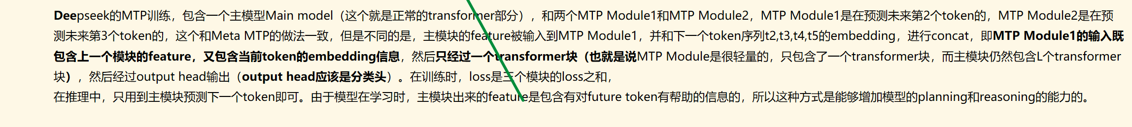 
Deepseek的MTP训练，包含一个主模型Main model（这个就是正常的transformer部分），和两个MTP Module1和MTP Module2，MTP Module1是在预测未来第2个token的，MTP Module2是在预测未来第3个token的，这个和Meta MTP的做法一致，但是不同的是，主模块的feature被输入到MTP Module1，并和下一个token序列t2,t3,t4,t5的embedding，进行concat，即MTP Module1的输入既包含上一个模块的feature，又包含当前token的embedding信息，然后只经过一个transformer块（也就是说MTP Module是很轻量的，只包含了一个transformer块，而主模块仍然包含L个transformer块），然后经过output head输出（output head应该是分类头）。在训练时，loss是三个模块的loss之和，
在推理中，只用到主模块预测下一个token即可。由于模型在学习时，主模块出来的feature是包含有对future token有帮助的信息的，所以这种方式是能够增加模型的planning和reasoning的能力的。

墨迹绘图
