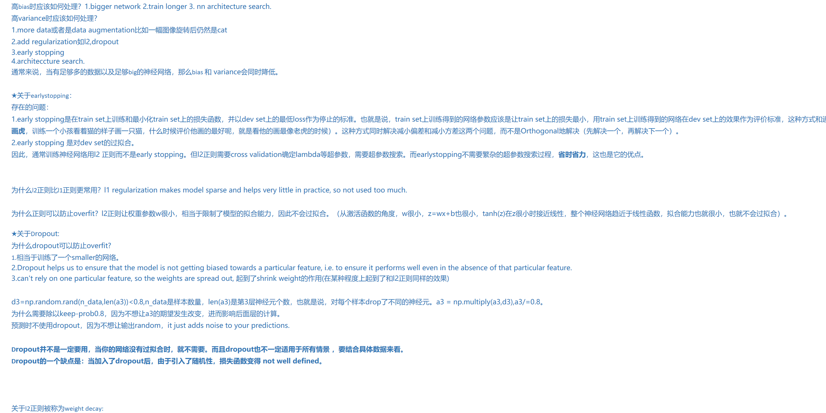 高bias时应该如何处理?1.bigger network 2.train longer 3. nn architecture search.
高variance时应该如何处理?
1.more data或者是data augmentation比如一幅图像旋转后仍然是cat
2.add regularization如l2,dropout
3.early stopping
4.architeccture search.
通常来说,当有足够多的数据以及足够big的神经网络,那么bias 和 variance会同时降低。
★关于earlystopping:
存在的问题:
1.early stopping是在train set上训练和最小化train set上的损失函数,并以dev set上的最低loss作为停止的标准。也就是说,train set上训练得到的网络参数应该是让train set上的损失最小,用train set上训练得到的网络在dev set上的效果作为评价标准,这种方式和通常的逻辑不符(照猫画虎,训练一个小孩看着猫的样子画一只猫,什么时候评价他画的最好呢,就是看他的画最像老虎的时候)。这种方式同时解决减小偏差和减小方差这两个问题,而不是Orthogonal地解决(先解决一个,再解决下一个)。
2.early stopping 是对dev set的过拟合。
因此,通常训练神经网络用l2 正则而不是early stopping。但l2正则需要cross validation确定lambda等超参数,需要超参数搜索。而earlystopping不需要繁杂的超参数搜索过程,省时省力,这也是它的优点。
为什么l2正则比l1正则更常用?l1 regularization makes model sparse and helps very little in practice, so not used too much.
为什么正则可以防止overfit?l2正则让权重参数w很小,相当于限制了模型的拟合能力,因此不会过拟合。(从激活函数的角度,w很小,z=wx+b也很小,tanh(z)在z很小时接近线性,整个神经网络趋近于线性函数,拟合能力也就很小,也就不会过拟合)。
★关于Dropout:
为什么dropout可以防止overfit?
1.相当于训练了一个smaller的网络。
2.Dropout helps us to ensure that the model is not getting biased towards a particular feature, i.e. to ensure it performs well even in the absence of that particular feature.
3.can't rely on one particular feature, so the weights are spread out, 起到了shrink weight的作用(在某种程度上起到了和l2正则同样的效果)
d3=np.random.rand(n_data,len(a3))<0.8,n_data是样本数量,len(a3)是第3层神经元个数,也就是说,对每个样本drop了不同的神经元。a3 = np.multiply(a3,d3),a3/=0.8。
为什么需要除以keep-prob0.8,因为不想让a3的期望发生改变,进而影响后面层的计算。
预测时不使用dropout,因为不想让输出random,it just adds noise to your predictions.
Dropout并不是一定要用,当你的网络没有过拟合时,就不需要。而且dropout也不一定适用于所有情景 ,要结合具体数据来看。
Dropout的一个缺点是:当加入了dropout后,由于引入了随机性,损失函数变得 not well defined。
关于l2正则被称为weight decay: